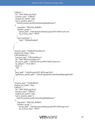 VMware NSX-T Reference Design Guide
277
"LBPool": {
"id": "DEV-RED-web-Pool",
"resource_type": "LBPool",
"marked_for_delete": false,
"active_monitor_paths": [
"/infra/lb-monitor-profiles/batchSetupHttpsMonitor1"
],
"algorithm": "ROUND_ROBIN",
"member_group": {
"group_path": "/infra/domains/default/groups/DEV-RED-web-vms",
"ip_revision_filter": "IPV4"
},
"snat_translation": {
"type": "LBSnatDisabled"
}
}
},
{
"resource_type": "ChildLBVirtualServer",
"marked_for_delete": false,
"LBVirtualServer": {
"resource_type": "LBVirtualServer",
"id": "DEV-RED-VirtualServer2",
"lb_service_path": "/infra/lb-services/DEV-RED-LbService",
"ip_address": "10.10.200.1",
"ports": [
"80"
],
"pool_path": "/infra/lb-pools/DEV-RED-app-Pool",
"application_profile_path": "/infra/lb-app-profiles/batchSetupHttpAppProfile"
}
},
{
"resource_type": "ChildLBPool",
"marked_for_delete": false,
"LBPool": {
"id": "DEV-RED-app-Pool",
"resource_type": "LBPool",
"marked_for_delete": false,
"active_monitor_paths": [
"/infra/lb-monitor-profiles/batchSetupHttpMonitor1"
],
"algorithm": "ROUND_ROBIN",
"member_group": {
"group_path": "/infra/domains/default/groups/DEV-RED-app-vms",
"ip_revision_filter": "IPV4"
 