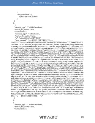 VMware NSX-T Reference Design Guide
278
},
"snat_translation": {
"type": "LBSnatDisabled"
}
}
},
{
"resource_type": "ChildTlsTrustData",
"marked_for_delete": false,
"TlsTrustData": {
"resource_type": "TlsTrustData",
"marked_for_delete": false,
"id": "batchSslCACertDEV-RED",
"pem_encoded": "-----BEGIN CERTIFICATE-----
nMIIExTCCA62gAwIBAgIBADANBgkqhkiG9w0BAQUFADB9MQswCQYDVQQGEwJFV
TEnnMCUGA1UEChMeQUMgQ2FtZXJmaXJtYSBTQSBDSUYgQTgyNzQzMjg3MSMwIQ
YDVQQLnExpodHRwOi8vd3d3LmNoYW1iZXJzaWduLm9yZzEgMB4GA1UEAxMXR2xvY
mFsIENonYW1iZXJzaWduIFJvb3QwHhcNMDMwOTMwMTYxNDE4WhcNMzcwOTMwM
TYxNDE4WjB9nMQswCQYDVQQGEwJFVTEnMCUGA1UEChMeQUMgQ2FtZXJmaXJtY
SBTQSBDSUYgQTgynNzQzMjg3MSMwIQYDVQQLExpodHRwOi8vd3d3LmNoYW1iZXJz
aWduLm9yZzEgMB4GnA1UEAxMXR2xvYmFsIENoYW1iZXJzaWduIFJvb3QwggEgMA0G
CSqGSIb3DQEBAQUAnA4IBDQAwggEIAoIBAQCicKLQn0KuWxfH2H3PFIP8T8mhtxOvit
eePgQKkotgVvq0nMi+ITaFgCPS3CU6gSS9J1tPfnZdan5QEcOw/Wdm3zGaLmFIoCQLfxS+E
jXqXd7/snQJ0lcqu1PzKY+7e3/HKE5TWH+VX6ox8Oby4o3Wmg2UIQxvi1RMLQQ3/bvOSi
PGpVneAp3qdjqGTK3L/5cPxvusZjsyq16aUXjlg9V9ubtdepl6DJWk0aJqCWKZQbua795nB9
Dxt6/tLE2Su8CoX6dnfQTyFQhwrJLWfQTSM/tMtgsL+xrJxI0DqX5c8lCrEqWhnz0hQpe/SyB
oT+rB/sYIcd2oPX9wLlY/vQ37mRQklAgEDo4IBUDCCAUwwEgYDVR0TnAQH/BAgwBgE
B/wIBDDA/BgNVHR8EODA2MDSgMqAwhi5odHRwOi8vY3JsLmNoYW1inZXJzaWduLm
9yZy9jaGFtYmVyc2lnbnJvb3QuY3JsMB0GA1UdDgQWBBRDnDafsJ4wnTcbOX60Qq+UDp
fqpFDAOBgNVHQ8BAf8EBAMCAQYwEQYJYIZIAYb4QgEBBAQDAgAHnMCoGA1UdE
QQjMCGBH2NoYW1iZXJzaWducm9vdEBjaGFtYmVyc2lnbi5vcmcwKgYDnVR0SBCMwIY
EfY2hhbWJlcnNpZ25yb290QGNoYW1iZXJzaWduLm9yZzBbBgNVHSAEnVDBSMFAGCys
GAQQBgYcuCgEBMEEwPwYIKwYBBQUHAgEWM2h0dHA6Ly9jcHMuY2hhnbWJlcnNpZ
24ub3JnL2Nwcy9jaGFtYmVyc2lnbnJvb3QuaHRtbDANBgkqhkiG9w0BnAQUFAAOCAQEA
PDtwkfkEVCeR4e3t/mh/YV3lQWVPMvEYBZRqHN4fcNs+ezICNLUMnbKGKfKX0j//U2K0
X1S0E0T9YgOKBWYi+wONGkyT+kL0mojAt6JcmVzWJdJYY9hXinryQZVgICsroPFOrGim
bBhkVVi76SvpykBMdJPJ7oKXqJ1/6v/2j1pReQvayZzKWGnVwlnRtvWFsJG8eSpUPWP0ZI
V018+xgBJOm5YstHRJw0lyDL4IBHNfTIzSJRUTN3cnecQwn+uOuFW114hcxWokPbLTBQ
NRxgfvzBRydD1ucs4YKIxKoHflCStFREest2d/nAYoFWpO+ocH/+OcOZ6RHSXZddZAa9Sa
P8A==n-----END CERTIFICATE-----n"
}
},
{
"resource_type": "ChildTlsTrustData",
"marked_for_delete": false,
"TlsTrustData": {
 