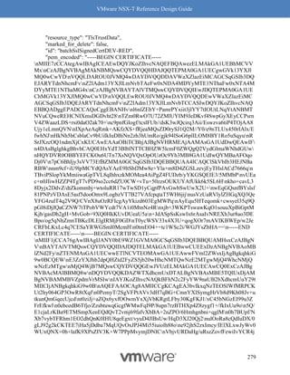 VMware NSX-T Reference Design Guide
279
"resource_type": "TlsTrustData",
"marked_for_delete": false,
"id": "batchSslSignedCertDEV-RED",
"pem_encoded": "-----BEGIN CERTIFICATE-----
nMIIE7zCCAtegAwIBAgICEAEwDQYJKoZIhvcNAQEFBQAwezELMAkGA1UEBhMCVV
MxnCzAJBgNVBAgMAkNBMQswCQYDVQQHDAJQQTEPMA0GA1UECgwGVk13YXJl
MQ0wCwYDnVQQLDAROU0JVMQ4wDAYDVQQDDAVWaXZlazEiMCAGCSqGSIb3DQ
EJARYTdnNhcmFvnZ2lAdm13YXJlLmNvbTAeFw0xNDA4MDYyMTE1NThaFw0xNTA4M
DYyMTE1NThaMG4xnCzAJBgNVBAYTAlVTMQswCQYDVQQIEwJDQTEPMA0GA1UE
ChMGVk13YXJlMQ0wCwYDnVQQLEwROU0JVMQ4wDAYDVQQDEwVWaXZlazEiMC
AGCSqGSIb3DQEJARYTdnNhcmFvnZ2lAdm13YXJlLmNvbTCCASIwDQYJKoZIhvcNAQ
EBBQADggEPADCCAQoCggEBANHvnl6nlZEbY+PamrPYxiit3jlYY7tIOUtLNqYtANBMT
NVuCQweREHCNIXmsDGDvht28nTZm0RwO7U72ZMlUYIM9JeDKvf4SwpGyXEyCCPsrn
V4ZWaazLDS+rsi0daO2ak70+nc9pnfGIogf/tcslFUb//dsK3wJQcirq3Aii/Eswzva6tiP4TOjAA8
Ujy1eLmnQVNnIXpAeAqRmk+AKfzXS+fRjeaMQsZD0rySJ1Q2M//Y0/e9nTLUx450rIAlx/E
fwhNJnHkNh5hCsblaCv9bUiIkIuDBiNn2zh3hUmRo/gjk94lSoG6plILOM8BY1Ro5uSqyunR
SrJXzcOQ1ndmXjCxKUCAwEAAaOBiTCBhjAJBgNVHRMEAjAAMAsGA1UdDwQEAwIF
n4DAsBglghkgBhvhCAQ0EHxYdT3BlblNTTCBHZW5lcmF0ZWQgQ2VydGlmaWNhdGUw
nHQYDVR0OBBYEFCKOu6UTn7XsNQVQxOpOUzOc9Yh3MB8GA1UdIwQYMBaAFOqo
Dj0Vn7pC6BhIjy3sVV73EfBZMMA0GCSqGSIb3DQEBBQUAA4ICAQClSkVbIb3HEJNBa
RBWnnm9cf+iU9lpMCYdQAsYAeE9ltSbfJMw8e+Yla+m8D4ZGSLzevjEyTHslACd7666qn
TBviPSlopYkMmiiwaGpTVL8qIhhxzkMOMea4AiPgZ4FUDzb/yYKGSQEIE3/5MMbPnvUEa
c+n0JIiwHZZP4TgT7vPD9so2cc6dZU0CW+vTu+50zzsOUKUYAfUkk6k5SL6Hnkho+cavL3
8Dyjx2DdvZ/dtZkommbj+wtoluRR17wTwSD1yCqpfPAvGwbSwUwX2U+nwEqGQsnfBYslsf
81PNPzVDAsE5asf5dooOmx9LogbzVT7B27VAfcpqtaT5WH6jijnusVzUaRVlylZHGqXQ3Qe
YFG4zulT4q2V9Q/CVnX8uOzRFIcgAyYkizd603EgMWPqnAyEqu5HTeqomk+cwsyel35q9Q
pGl8iDjJQaCZNW7tTPobVWYcdt7VA1i0MtnNz4Rnxjb+3WKPTswawKqO1souuXpBiGptM
Kjb/gasDh2gH+MvGob+9XQ0HkKUvDUeaU5an+JdASpSsKswIx6rAsaIvNREXh3ur8ao3DE
Bpo/og5qNhZmnTBKcDLElgIRMjF0GDnT0ycWSV33x4X3U+qogXOr7mAVIKBWEp/w2Je
CRFbLKxLc4q7CESaYRWGSml0McmHn0tmEO4++tc1WSc2i/WGJYsZbHA==n-----END
CERTIFICATE-----n-----BEGIN CERTIFICATE-----
nMIIF1jCCA76gAwIBAgIJANY0bE9WZ1GVMA0GCSqGSIb3DQEBBQUAMHsxCzAJBgN
VnBAYTAlVTMQswCQYDVQQIDAJDQTELMAkGA1UEBwwCUEExDzANBgNVBAoMB
lZNd2FynZTENMAsGA1UECwwETlNCVTEOMAwGA1UEAwwFVml2ZWsxIjAgBgkqhkiG
9w0BCQEWnE3ZzYXJhb2dpQHZtd2FyZS5jb20wHhcNMTQwNzE2MTgwMjQ4WhcNMjQ
wNzEzMTgwnMjQ4WjB7MQswCQYDVQQGEwJVUzELMAkGA1UECAwCQ0ExCzAJBg
NVBAcMAlBBMQ8wnDQYDVQQKDAZWTXdhcmUxDTALBgNVBAsMBE5TQlUxDjAM
BgNVBAMMBVZpdmVrMSIwnIAYJKoZIhvcNAQkBFhN2c2FyYW9naUB2bXdhcmUuY29t
MIICIjANBgkqhkiG9w0BnAQEFAAOCAg8AMIICCgKCAgEA3bvIkxqNzTEOSlWfMRPCK
Ut2hy064GP3OwR8tXqfn0PemyT/2SgVFPtAVv3dH7qBG+CmnYXlSymgHrVb8d9Kh08Jv+u
tkunQmGqecUjcdnt0ziJj+aZQx6yxfOOwmYxXjVbKRgtLFby30KgFKJ1/xC45bNGzEI99u3Z
FrEfkwln0ebozdB6Tfjo/ZzsbtuwqGcgfWMwFqI9P/8upn7rzBTHXp4Z8zygf1+/fkIxUu9on5Q/
E1cjaLrKBa9ETMSmpXenEQdQvT2vmj69fafvXbBA+2nZPO/6Hmhgnbni+qglMn0h7BUpf/N
Xb7vybTFRhm1EO2dhQnK0IHU8qeEgxt/vyuD4JlBsUw/HqD3XJ20Qj2nulOoRa8cQdIuDX/0
gLJ92g2kCKTEE7iHa5jDdba7MqUQvOxJPJ4Mi55iuiolh88one92jhS2zxImcy/IElXLxwJyWv0
WUxQNX+0h+lafK9XPsZIV3K+W7PPpMvymjDNICnVbjvURDaHg/uRszZovfFewiIvYCR4j
 