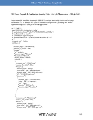 VMware NSX-T Reference Design Guide
282
API Usage Example 2- Application Security Policy Lifecycle Management - API & JSON
Below example provides the sample API/JSON on how a security admin can leverage
declarative API to manage life cycle of security configuration - grouping and micro-
segmentation policy, for a given 3-tier application.
curl -X PATCH 
https://10.114.223.4/policy/api/v1/infra/ 
-H 'authorization: Basic YWRtaW46Vk13YXJlIW1ncjE5OTg=' 
-H 'cache-control: no-cache' 
-H 'content-type: application/json' 
-H 'postman-token: e55c1202-8e10-5cf8-b29d-ec86a57fc57c' 
-d '{
"resource_type": "Infra",
"children": [
{
"resource_type": "ChildDomain",
"marked_for_delete": false,
"Domain": {
"id": "default",
"resource_type": "Domain",
"description": "default",
"display_name": "default",
"children": [
{
"resource_type": "ChildGroup",
"marked_for_delete": false,
"Group": {
"resource_type": "Group",
"description": "DEV-RED-web-vms",
"display_name": "DEV-RED-web-vms",
"id": "DEV-RED-web-vms",
"expression": [
{
"member_type": "VirtualMachine",
"value": "DEVREDwebvm",
"key": "Tag",
"operator": "EQUALS",
"resource_type": "Condition"
}
]
}
},
{
"resource_type": "ChildGroup",
"marked_for_delete": false,
"Group": {
"resource_type": "Group",
"description": "DEV-RED-app-vms",
"display_name": "DEV-RED-app-vms",
 