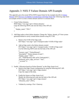 VMware NSX-T Reference Design Guide
287
Appendix 3: NSX-T Failure Domain API Example
This appendix gives the actual API & JSON request body for the example describe in Failure
Domain and in Services Availability Considerations with Edge Node VM. Following steps show
an example of how to create a failure domain and how to consume them.
1. Create Failure domains.
POST https://<nsx-mgr>/api/v1/failure-domains/
Copy the following JSON code into the body of the API call.
{
"display_name": "FD-1"
}
2. Add Edge nodes to their failure domains. Change the “failure_domain_id” from system
generated default to newly created failure domain using PUT API.
a. Retrieve the UUID of the Edge node.
GET https://<nsx-mgr>/ api/v1/transport-nodes/<UUID of Edge node>
b. Add an Edge node to the failure domain created.
PUT https://<nsx-mgr>/api/v1/ transport-nodes /<UUID of Edge node>
Use the following JSON code into the body of the API call.
{
"resource_type": "FailureDomain",
"description": "failure domain of rack1",
"display_name": "FD1",
"id": "795097bb-fb32-44f1-a074-73445ada5451",
"preferred_active_edge_services": "true",
"_revision": 0
}
3. Enable “Allocation based on Failure Domain” on the Edge cluster level
a. Retrieve the Edge Cluster configuration by using the following GET API.
GET https://<nsx-mgr>/api/v1/edge-clusters/
Copy the output of the body.
b. Enable the feature on Edge cluster level.
Modify the following json code into the body of the API call.
PUT https://<nsx-mgr>/api/v1/edge-clusters/
"allocation_rules": [FD1],
c. Validate by creating a Tier-1 Gateway
 