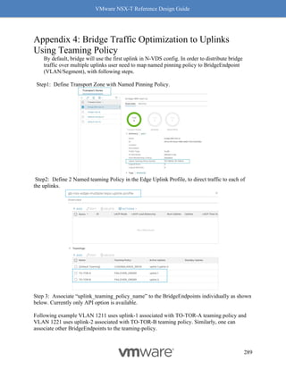 VMware NSX-T Reference Design Guide
289
Appendix 4: Bridge Traffic Optimization to Uplinks
Using Teaming Policy
By default, bridge will use the first uplink in N-VDS config. In order to distribute bridge
traffic over multiple uplinks user need to map named pinning policy to BridgeEndpoint
(VLAN/Segment), with following steps.
Step1: Define Transport Zone with Named Pinning Policy.
Step2: Define 2 Named teaming Policy in the Edge Uplink Profile, to direct traffic to each of
the uplinks.
Step 3: Associate “uplink_teaming_policy_name” to the BridgeEndpoints individually as shown
below. Currently only API option is available.
Following example VLAN 1211 uses uplink-1 associated with TO-TOR-A teaming policy and
VLAN 1221 uses uplink-2 associated with TO-TOR-B teaming policy. Similarly, one can
associate other BridgeEndpoints to the teaming-policy.
 