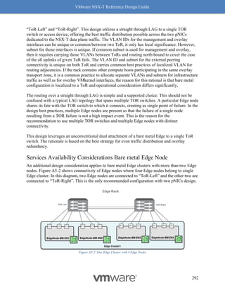 VMware NSX-T Reference Design Guide
292
“ToR-Left” and “ToR-Right”. This design utilizes a straight through LAG to a single TOR
switch or access device, offering the best traffic distribution possible across the two pNICs
dedicated to the NSX-T data plane traffic. The VLAN IDs for the management and overlay
interfaces can be unique or common between two ToR, it only has local significance. However,
subnet for those interfaces is unique. If common subnet is used for management and overlay,
then it requires carrying those VLANs between ToRs and routing north bound to cover the case
of the all uplinks of given ToR fails. The VLAN ID and subnet for the external peering
connectivity is unique on both ToR and carries common best practices of localized VLAN for
routing adjacencies. If the rack contains other compute hosts participating in the same overlay
transport zone, it is a common practice to allocate separate VLANs and subnets for infrastructure
traffic as well as for overlay VMkernel interfaces, the reason for this rational is that bare metal
configuration is localized to a ToR and operational consideration differs significantly,
The routing over a straight through LAG is simple and a supported choice. This should not be
confused with a typical LAG topology that spans multiple TOR switches. A particular Edge node
shares its fate with the TOR switch to which it connects, creating as single point of failure. In the
design best practices, multiple Edge nodes are present so that the failure of a single node
resulting from a TOR failure is not a high impact event. This is the reason for the
recommendation to use multiple TOR switches and multiple Edge nodes with distinct
connectivity.
This design leverages an unconventional dual attachment of a bare metal Edge to a single ToR
switch. The rationale is based on the best strategy for even traffic distribution and overlay
redundancy.
Services Availability Considerations Bare metal Edge Node
An additional design consideration applies to bare metal Edge clusters with more than two Edge
nodes. Figure A5-2 shows connectivity of Edge nodes where four Edge nodes belong to single
Edge cluster. In this diagram, two Edge nodes are connected to “ToR-Left” and the other two are
connected to “ToR-Right”. This is the only recommended configuration with two pNICs design.
Figure A5-2: One Edge Cluster with 4 Edge Nodes
 
