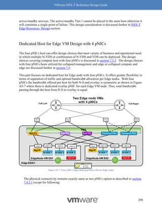 VMware NSX-T Reference Design Guide
298
active/standby services. The active/standby Tier-1 cannot be placed in the same host otherwise it
will constitute a single point of failure. This design consideration is discussed further in NSX-T
Edge Resources Design section.
Dedicated Host for Edge VM Design with 4 pNICs
The four pNICs host can offer design choices that meet variety of business and operational need
in which multiple N-VDS or combination of N-VDS and VDS can be deployed. The design
choices covering compute host with four pNICs is discussed in section 7.3.3. The design choices
with four pNICs hosts utilized for collapsed management and edge or collapsed compute and
edge are discussed further in section 7.5.
This part focuses on dedicated host for Edge node with four pNICs. It offers greater flexibility in
terms of separation of traffic and optimal bandwidth allocation per Edge nodes. With four
pNICs the bandwidth offered per host for both N-S and overlay is symmetric as shown in Figure
A5-7 where there is dedicated overlay pNIC for each Edge VM node. Thus, total bandwidth
passing through the host from N-S to overlay is equal.
Figure A5-7: Four pNICs Edge Dedicated Host with two Edge nodes
The physical connectivity remains exactly same as two pNICs option as described in section
7.4.2.1 except for following:
 
