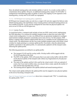 VMware NSX-T Reference Design Guide
29
Here, the default teaming policy only includes uplinks u1 and u2. As a result, overlay traffic is
constrained to those uplinks. However, an additional teaming policy named “VLAN-traffic” is
configured for load balancing traffic on uplink u3 and u4. By mapping VLAN segments to this
teaming policy, overlay and VLAN traffic are segregated.
3.1.3.2 KVM Hypervisor teaming policy capabilities
KVM hypervisor transport nodes can only have a single LAG and only support the failover order
default teaming policy; the load balance source teaming policies and named teaming policies are
not available for KVM. A LAG must be configured for more than one physical uplink to be
active on an N-VDS on a KVM hypervisor.
Uplink Profile
As mentioned earlier, a transport node includes at least one NSX virtual switch, implementing
the NSX data plane. It is common for multiple transport nodes to share the exact same NSX
virtual switch configuration. It is also very difficult from an operational standpoint to configure
(and maintain) multiple parameters consistently across many devices. For this purpose, NSX
defines a separate object called an uplink profile that acts as a template for the configuration of a
virtual switch. The administrator can this way create multiple transport nodes with similar virtual
switches by simply pointing to a common uplink profile. Even better, when the administrator
modifies a parameter in the uplink profile, it is automatically updated in all the transport nodes
following this uplink profile.
The following parameters are defined in an uplink profile:
● The transport VLAN used for overlay traffic. Overlay traffic will be tagged with the
VLAN ID specified in this field.
● The MTU of the uplinks. NSX will assume that it can send overlay traffic with this MTU
on the physical uplinks of the transport node without any fragmentation by the physical
infrastructure.
● The name of the uplinks and the LAGs used by the virtual switch. LAGs are optional of
course, but if you want to define some, you can give them a name, specify the number of
links and the hash algorithm they will use.
● The teaming policies applied to the uplinks (default and named teaming policies)
The virtual switch uplinks defined in the uplink profile must be mapped to real, physical uplinks
on the device becoming a transport node.
Figure 3-6: Transport Node Creation with Uplink Profile shows how a transport node “TN1” is created using
the uplink profile “UP1”.
 