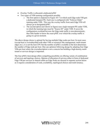 VMware NSX-T Reference Design Guide
299
• Overlay Traffic is allocated a dedicated pNIC
• Two types of VDS teaming configuration possible.
o The first option is depicted in Figure A5-7 in which each Edge node VM gets
a dedicated transport PG. Each one is configured with “Failover Order”
teaming under VDS. This way the overlay traffic from each Edge VM will
always go to designated pNIC.
o The second option (not shown in figure) uses single transport PG under VDS,
in which the teaming type must be “Source ID” under VDS. It saves the
configuration overhead but now the Edge node traffic is non-deterministic,
thus little harder to know the exact pNIC over which the overlay traffic is
going at a given moment.
The above design choice is optimal for having multiple Edge nodes per host. In most cases
(except host is oversubscribed with other VMs or resources like management, multi-tenant
edges etc.), it is not the host CPU but the number of pNICs available at the host determines
the number of Edge node per host. One can optimize following design by adopting four Edge
VMs per host where the oversubscription is not a concern but building a high-density multi-
tenant or services design is important.
The four pNICs host design offers compelling possibility on offering variety of combination
of services and topology choices. Options of allocation of services either in form of dedicated
Edge VM per services or shared within an Edge Node are disused in separate section below
as it requires consideration of scale, availability, topological choices and multi-tenancy.
 
