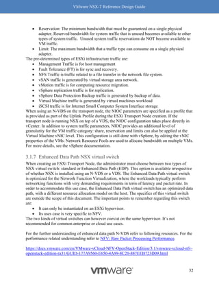 VMware NSX-T Reference Design Guide
32
• Reservation: The minimum bandwidth that must be guaranteed on a single physical
adapter. Reserved bandwidth for system traffic that is unused becomes available to other
types of system traffic. Unused system traffic reservations do NOT become available to
VM traffic.
• Limit: The maximum bandwidth that a traffic type can consume on a single physical
adapter.
The pre-determined types of ESXi infrastructure traffic are:
• Management Traffic is for host management
• Fault Tolerance (FT) is for sync and recovery.
• NFS Traffic is traffic related to a file transfer in the network file system.
• vSAN traffic is generated by virtual storage area network.
• vMotion traffic is for computing resource migration.
• vSphere replication traffic is for replication.
• vSphere Data Protection Backup traffic is generated by backup of data.
• Virtual Machine traffic is generated by virtual machines workload
• iSCSI traffic is for Internet Small Computer System Interface storage
When using an N-VDS on the transport node, the NIOC parameters are specified as a profile that
is provided as part of the Uplink Profile during the ESXi Transport Node creation. If the
transport node is running NSX on top of a VDS, the NIOC configuration takes place directly in
vCenter. In addition to system traffic parameters, NIOC provides an additional level of
granularity for the VM traffic category: share, reservation and limits can also be applied at the
Virtual Machine vNIC level. This configuration is still done with vSphere, by editing the vNIC
properties of the VMs. Network Resource Pools are used to allocate bandwidth on multiple VMs.
For more details, see the vSphere documentation.
Enhanced Data Path NSX virtual switch
When creating an ESXi Transport Node, the administrator must choose between two types of
NSX virtual switch: standard or Enhanced Data Path (EDP). This option is available irrespective
of whether NSX is installed using an N-VDS or a VDS. The Enhanced Data Path virtual switch
is optimized for the Network Function Virtualization, where the workloads typically perform
networking functions with very demanding requirements in term of latency and packet rate. In
order to accommodate this use case, the Enhanced Data Path virtual switch has an optimized data
path, with a different resource allocation model on the host. The specifics of this virtual switch
are outside the scope of this document. The important points to remember regarding this switch
are:
• It can only be instantiated on an ESXi hypervisor.
• Its uses case is very specific to NFV.
The two kinds of virtual switches can however coexist on the same hypervisor. It’s not
recommended for common enterprise or cloud use cases.
For the further understanding of enhanced data path N-VDS refer to following resources. For the
performance related understanding refer to NFV: Raw Packet Processing Performance.
https://docs.vmware.com/en/VMware-vCloud-NFV-OpenStack-Edition/3.1/vmware-vcloud-nfv-
openstack-edition-ra31/GUID-177A9560-E650-4A99-8C20-887EEB723D09.html
 