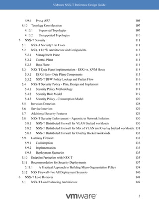 VMware NSX-T Reference Design Guide
3
Proxy ARP 104
Topology Consideration 107
Supported Topologies 107
Unsupported Topologies 110
5 NSX-T Security 111
NSX-T Security Use Cases 111
NSX-T DFW Architecture and Components 113
Management Plane 113
Control Plane 114
Data Plane 114
NSX-T Data Plane Implementation - ESXi vs. KVM Hosts 114
ESXi Hosts- Data Plane Components 115
NSX-T DFW Policy Lookup and Packet Flow 116
NSX-T Security Policy - Plan, Design and Implement 117
Security Policy Methodology 118
Security Rule Model 119
Security Policy - Consumption Model 120
Intrusion Detection 128
Service Insertion 129
Additional Security Features 129
NSX-T Security Enforcement – Agnostic to Network Isolation 130
NSX-T Distributed Firewall for VLAN Backed workloads 130
NSX-T Distributed Firewall for Mix of VLAN and Overlay backed workloads 131
NSX-T Distributed Firewall for Overlay Backed workloads 132
Gateway Firewall 132
Consumption 133
Implementation 133
Deployment Scenarios 133
Endpoint Protection with NSX-T 135
Recommendation for Security Deployments 137
A Practical Approach to Building Micro-Segmentation Policy 138
NSX Firewall- For All Deployment Scenario 146
6 NSX-T Load Balancer 148
NSX-T Load Balancing Architecture 149
 