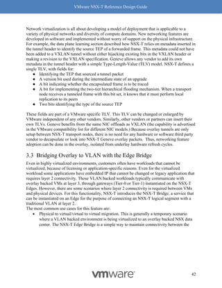 VMware NSX-T Reference Design Guide
42
Network virtualization is all about developing a model of deployment that is applicable to a
variety of physical networks and diversity of compute domains. New networking features are
developed in software and implemented without worry of support on the physical infrastructure.
For example, the data plane learning section described how NSX-T relies on metadata inserted in
the tunnel header to identify the source TEP of a forwarded frame. This metadata could not have
been added to a VXLAN tunnel without either hijacking existing bits in the VXLAN header or
making a revision to the VXLAN specification. Geneve allows any vendor to add its own
metadata in the tunnel header with a simple Type-Length-Value (TLV) model. NSX-T defines a
single TLV, with fields for:
● Identifying the TEP that sourced a tunnel packet
● A version bit used during the intermediate state of an upgrade
● A bit indicating whether the encapsulated frame is to be traced
● A bit for implementing the two-tier hierarchical flooding mechanism. When a transport
node receives a tunneled frame with this bit set, it knows that it must perform local
replication to its peers
● Two bits identifying the type of the source TEP
These fields are part of a VMware specific TLV. This TLV can be changed or enlarged by
VMware independent of any other vendors. Similarly, other vendors or partners can insert their
own TLVs. Geneve benefits from the same NIC offloads as VXLAN (the capability is advertised
in the VMware compatibility list for different NIC models.) Because overlay tunnels are only
setup between NSX-T transport nodes, there is no need for any hardware or software third party
vendor to decapsulate or look into NSX-T Geneve overlay packets. Thus, networking feature
adoption can be done in the overlay, isolated from underlay hardware refresh cycles.
Bridging Overlay to VLAN with the Edge Bridge
Even in highly virtualized environments, customers often have workloads that cannot be
virtualized, because of licensing or application-specific reasons. Even for the virtualized
workload some applications have embedded IP that cannot be changed or legacy application that
requires layer 2 connectivity. Those VLAN backed workloads typically communicate with
overlay backed VMs at layer 3, through gateways (Tier-0 or Tier-1) instantiated on the NSX-T
Edges. However, there are some scenarios where layer 2 connectivity is required between VMs
and physical devices. For this functionality, NSX-T introduces the NSX-T Bridge, a service that
can be instantiated on an Edge for the purpose of connecting an NSX-T logical segment with a
traditional VLAN at layer 2.
The most common use cases for this feature are:
• Physical to virtual/virtual to virtual migration. This is generally a temporary scenario
where a VLAN backed environment is being virtualized to an overlay backed NSX data
center. The NSX-T Edge Bridge is a simple way to maintain connectivity between the
 