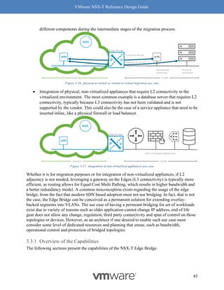 VMware NSX-T Reference Design Guide
43
different components during the intermediate stages of the migration process.
Figure 3-16: physical to virtual or virtual to virtual migration use case
• Integration of physical, non-virtualized appliances that require L2 connectivity to the
virtualized environment. The most common example is a database server that requires L2
connectivity, typically because L3 connectivity has not been validated and is not
supported by the vendor. This could also be the case of a service appliance that need to be
inserted inline, like a physical firewall or load balancer.
Figure 3-17: integration of non-virtualized appliances use case
Whether it is for migration purposes or for integration of non-virtualized appliances, if L2
adjacency is not needed, leveraging a gateway on the Edges (L3 connectivity) is typically more
efficient, as routing allows for Equal Cost Multi Pathing, which results in higher bandwidth and
a better redundancy model. A common misconception exists regarding the usage of the edge
bridge, from the fact that modern SDN based adoption must not use bridging. In fact, that is not
the case, the Edge Bridge can be conceived as a permanent solution for extending overlay-
backed segments into VLANs. The use case of having a permeant bridging for set of workloads
exist due to variety of reasons such as older application cannot change IP address, end of life
gear does not allow any change, regulation, third party connectivity and span of control on those
topologies or devices. However, as an architect if one desired to enable such use case must
consider some level of dedicated resources and planning that ensue, such as bandwidth,
operational control and protection of bridged topologies.
Overview of the Capabilities
The following sections present the capabilities of the NSX-T Edge Bridge.
 