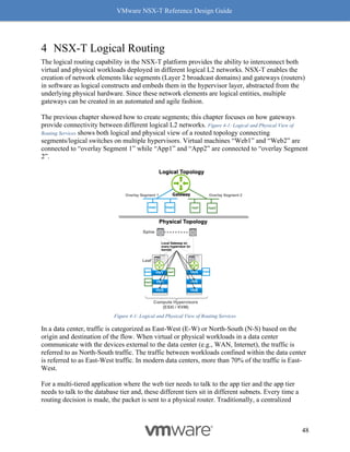 VMware NSX-T Reference Design Guide
48
4 NSX-T Logical Routing
The logical routing capability in the NSX-T platform provides the ability to interconnect both
virtual and physical workloads deployed in different logical L2 networks. NSX-T enables the
creation of network elements like segments (Layer 2 broadcast domains) and gateways (routers)
in software as logical constructs and embeds them in the hypervisor layer, abstracted from the
underlying physical hardware. Since these network elements are logical entities, multiple
gateways can be created in an automated and agile fashion.
The previous chapter showed how to create segments; this chapter focuses on how gateways
provide connectivity between different logical L2 networks. Figure 4-1: Logical and Physical View of
Routing Services shows both logical and physical view of a routed topology connecting
segments/logical switches on multiple hypervisors. Virtual machines “Web1” and “Web2” are
connected to “overlay Segment 1” while “App1” and “App2” are connected to “overlay Segment
2”.
Figure 4-1: Logical and Physical View of Routing Services
In a data center, traffic is categorized as East-West (E-W) or North-South (N-S) based on the
origin and destination of the flow. When virtual or physical workloads in a data center
communicate with the devices external to the data center (e.g., WAN, Internet), the traffic is
referred to as North-South traffic. The traffic between workloads confined within the data center
is referred to as East-West traffic. In modern data centers, more than 70% of the traffic is East-
West.
For a multi-tiered application where the web tier needs to talk to the app tier and the app tier
needs to talk to the database tier and, these different tiers sit in different subnets. Every time a
routing decision is made, the packet is sent to a physical router. Traditionally, a centralized
 