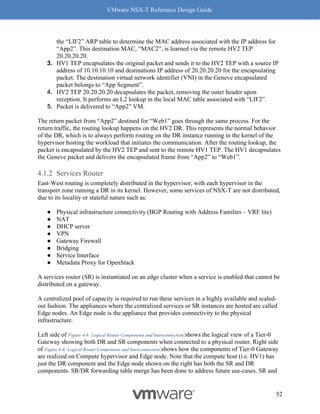 VMware NSX-T Reference Design Guide
52
the “LIF2” ARP table to determine the MAC address associated with the IP address for
“App2”. This destination MAC, “MAC2”, is learned via the remote HV2 TEP
20.20.20.20.
3. HV1 TEP encapsulates the original packet and sends it to the HV2 TEP with a source IP
address of 10.10.10.10 and destinations IP address of 20.20.20.20 for the encapsulating
packet. The destination virtual network identifier (VNI) in the Geneve encapsulated
packet belongs to “App Segment”.
4. HV2 TEP 20.20.20.20 decapsulates the packet, removing the outer header upon
reception. It performs an L2 lookup in the local MAC table associated with “LIF2”.
5. Packet is delivered to “App2” VM.
The return packet from “App2” destined for “Web1” goes through the same process. For the
return traffic, the routing lookup happens on the HV2 DR. This represents the normal behavior
of the DR, which is to always perform routing on the DR instance running in the kernel of the
hypervisor hosting the workload that initiates the communication. After the routing lookup, the
packet is encapsulated by the HV2 TEP and sent to the remote HV1 TEP. The HV1 decapsulates
the Geneve packet and delivers the encapsulated frame from “App2” to “Web1”.
Services Router
East-West routing is completely distributed in the hypervisor, with each hypervisor in the
transport zone running a DR in its kernel. However, some services of NSX-T are not distributed,
due to its locality or stateful nature such as:
● Physical infrastructure connectivity (BGP Routing with Address Families – VRF lite)
● NAT
● DHCP server
● VPN
● Gateway Firewall
● Bridging
● Service Interface
● Metadata Proxy for OpenStack
A services router (SR) is instantiated on an edge cluster when a service is enabled that cannot be
distributed on a gateway.
A centralized pool of capacity is required to run these services in a highly available and scaled-
out fashion. The appliances where the centralized services or SR instances are hosted are called
Edge nodes. An Edge node is the appliance that provides connectivity to the physical
infrastructure.
Left side of Figure 4-6: Logical Router Components and Interconnection shows the logical view of a Tier-0
Gateway showing both DR and SR components when connected to a physical router. Right side
of Figure 4-6: Logical Router Components and Interconnection shows how the components of Tier-0 Gateway
are realized on Compute hypervisor and Edge node. Note that the compute host (i.e. HV1) has
just the DR component and the Edge node shown on the right has both the SR and DR
components. SR/DR forwarding table merge has been done to address future use-cases. SR and
 