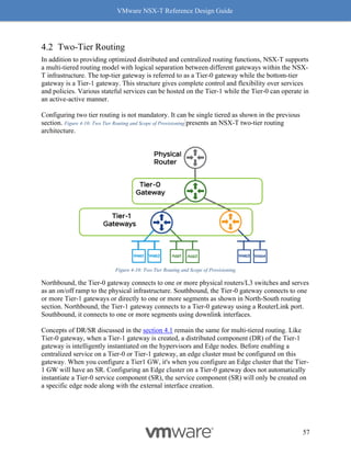 VMware NSX-T Reference Design Guide
57
Two-Tier Routing
In addition to providing optimized distributed and centralized routing functions, NSX-T supports
a multi-tiered routing model with logical separation between different gateways within the NSX-
T infrastructure. The top-tier gateway is referred to as a Tier-0 gateway while the bottom-tier
gateway is a Tier-1 gateway. This structure gives complete control and flexibility over services
and policies. Various stateful services can be hosted on the Tier-1 while the Tier-0 can operate in
an active-active manner.
Configuring two tier routing is not mandatory. It can be single tiered as shown in the previous
section. Figure 4-10: Two Tier Routing and Scope of Provisioning presents an NSX-T two-tier routing
architecture.
Figure 4-10: Two Tier Routing and Scope of Provisioning
Northbound, the Tier-0 gateway connects to one or more physical routers/L3 switches and serves
as an on/off ramp to the physical infrastructure. Southbound, the Tier-0 gateway connects to one
or more Tier-1 gateways or directly to one or more segments as shown in North-South routing
section. Northbound, the Tier-1 gateway connects to a Tier-0 gateway using a RouterLink port.
Southbound, it connects to one or more segments using downlink interfaces.
Concepts of DR/SR discussed in the section 4.1 remain the same for multi-tiered routing. Like
Tier-0 gateway, when a Tier-1 gateway is created, a distributed component (DR) of the Tier-1
gateway is intelligently instantiated on the hypervisors and Edge nodes. Before enabling a
centralized service on a Tier-0 or Tier-1 gateway, an edge cluster must be configured on this
gateway. When you configure a Tier1 GW, it's when you configure an Edge cluster that the Tier-
1 GW will have an SR. Configuring an Edge cluster on a Tier-0 gateway does not automatically
instantiate a Tier-0 service component (SR), the service component (SR) will only be created on
a specific edge node along with the external interface creation.
 