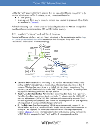 VMware NSX-T Reference Design Guide
58
Unlike the Tier-0 gateway, the Tier-1 gateway does not support northbound connectivity to the
physical infrastructure. A Tier-1 gateway can only connect northbound to:
• a Tier-0 gateway,
• a service port, this is used to connect a one-arm load-balancer to a segment. More details
are available in Chapter 6.
Note that connecting Tier-1 to Tier-0 is a one-click configuration or one API call configuration
regardless of components instantiated (DR and SR) for that gateway.
Interface Types on Tier-1 and Tier-0 Gateway
External and Service interfaces were previously introduced in the services router section. Figure
4-11: Anatomy of Components with Logical Routing shows these interfaces types along with a new
“RouterLink” interface in a two-tiered topology.
Figure 4-11: Anatomy of Components with Logical Routing
● External Interface: Interface connecting to the physical infrastructure/router. Static
routing and BGP are supported on this interface. This interface only exists on Tier-0
gateway. This interface was referred to as Uplink interface in previous releases. This
interface type will also be used to extend a VRF (Virtual Routing and Forwarding) from
the physical networking fabric into the NSX domain.
● RouterLink Interface/Linked Port: Interface connecting Tier-0 and Tier-1 gateways.
Each Tier-0-to-Tier-1 peer connection is provided a /31 subnet within the 100.64.0.0/16
reserved address space (RFC6598). This link is created automatically when the Tier-0
and Tier-1 gateways are connected. This subnet can be changed when the Tier-0 gateway
is being created. It is not possible to change it afterward.
● Service Interface: Interface connecting VLAN segments to provide connectivity to
VLAN backed physical or virtual workloads. Service interface can also be connected to
overlay/VLAN segments for standalone load balancer use cases explained in load
balancer Chapter 6. Service Interface supports static and dynamic routing starting with
NSX-T 3.0. It is supported on both Tier-0 and Tier-1 gateways configured in
 