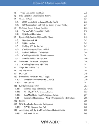 VMware NSX-T Reference Design Guide
5
Typical Data Center Workloads 235
Next Generation Encapsulation - Geneve 235
Geneve Offload 236
(TSO) applicability to Geneve Overlay Traffic 236
NIC Supportability with TSO for Geneve Overlay Traffic 237
NIC Card Geneve Offload Capability 238
VMware’s IO Compatibility Guide 238
ESXi-Based Hypervisor 241
Receive Side Scaling (RSS) and Rx Filters 242
Benefits with RSS 242
RSS for overlay 242
Enabling RSS for Overlay 243
Checking whether RSS is enabled 243
RSS and Rx Filters - Comparison 244
Checking whether Rx Filters are enabled 245
RSS vs Rx Filters for Edge VM 246
Jumbo MTU for Higher Throughput 246
Checking MTU on an ESXi host 247
Single TEP vs Dual TEP 248
NIC Port Speed 248
PCIe Gen 4 249
Performance Factors for NSX-T Edges 250
Data Plane Development Kit (DPDK) 250
SSL Offload 251
Key Performance Factors 252
Compute Node Performance Factors 252
VM Edge Node Performance Factors 253
Bare Metal Edge Node Performance Factors 257
Summary of Performance – NSX-T Components to NIC Features 258
Results 258
NFV: Raw Packet Processing Performance 260
N-VDS Enhanced Data Path 260
Acceleration with the N-VDS in Enhanced Datapath Mode 260
Poll Mode Driver 260
 