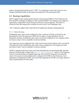 VMware NSX-T Reference Design Guide
63
packet is decapsulated and delivered to “VM1". It is important to notice that in this use case,
routing is performed locally on the hypervisor hosting the VM sourcing the traffic.
Routing Capabilities
NSX-T supports static routing and the dynamic routing protocol BGP on Tier-0 Gateways for
IPv4 and IPv6 workloads. In addition to static routing and BGP, Tier-0 gateway also supports a
dynamically created iBGP session between its Services router component. This feature is
referred as Inter-SR routing and is available for active-active Tier-0 topologies only.
Tier-1 Gateways support static routes but do not support any dynamic routing protocols.
Static Routing
Northbound, static routes can be configured on Tier-1 gateways with the next hop IP as the
Routerlink IP of the Tier-0 gateway (100.64.0.0/16 range or a range defined by user for
Routerlink interface). Southbound, static routes can also be configured on Tier-1 gateway with a
next hop as a layer 3 device reachable via Service interface.
Tier-0 gateways can be configured with a static route toward external subnets with a next hop IP
of the physical router. Southbound, static routes can be configured on Tier-0 gateways with a
next hop of a layer 3 device reachable via Service interface.
ECMP is supported with static routes to provide load balancing, increased bandwidth, and fault
tolerance for failed paths or Edge nodes. Figure 4-15: Static Routing Configuration shows a Tier-0 gateway
with two external interfaces leveraging Edge node, EN1 and EN2 connected to two physical
routers. Two equal cost static default routes configured for ECMP on Tier-0 Gateway. Up to
eight paths are supported in ECMP. The current hash algorithm for ECMP is two-tuple, based on
source and destination IP of the traffic.
 