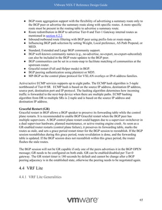 VMware NSX-T Reference Design Guide
65
● BGP route aggregation support with the flexibility of advertising a summary route only to
the BGP peer or advertise the summary route along with specific routes. A more specific
route must be present in the routing table to advertise a summary route.
● Route redistribution in BGP to advertise Tier-0 and Tier-1 Gateway internal routes as
mentioned in section 4.2.2.
● Inbound/outbound route filtering with BGP peer using prefix-lists or route-maps.
● Influencing BGP path selection by setting Weight, Local preference, AS Path Prepend, or
MED.
● Standard, Extended and Large BGP community support.
● BGP well-known community names (e.g., no-advertise, no-export, no-export-subconfed)
can also be included in the BGP route updates to the BGP peer.
● BGP communities can be set in a route-map to facilitate matching of communities at the
upstream router.
● Graceful restart (Full and Helper mode) in BGP.
● BGP peering authentication using plaintext or MD5.
● MP-BGP as the control plane protocol for VXLAN overlays or IPv6 address families.
Active/active ECMP services supports up to eight paths. The ECMP hash algorithm is 5-tuple
northbound of Tier-0 SR. ECMP hash is based on the source IP address, destination IP address,
source port, destination port and IP protocol. The hashing algorithm determines how incoming
traffic is forwarded to the next-hop device when there are multiple paths. ECMP hashing
algorithm from DR to multiple SRs is 2-tuple and is based on the source IP address and
destination IP address.
Graceful Restart (GR)
Graceful restart in BGP allows a BGP speaker to preserve its forwarding table while the control
plane restarts. It is recommended to enable BGP Graceful restart when the BGP peer has
multiple supervisors. A BGP control plane restart could happen due to a supervisor switchover in
a dual supervisor hardware, planned maintenance, or active routing engine crash. As soon as a
GR-enabled router restarts (control plane failure), it preserves its forwarding table, marks the
routes as stale, and sets a grace period restart timer for the BGP session to reestablish. If the BGP
session reestablishes during this grace period, route revalidation is done, and the forwarding
table is updated. If the BGP session does not reestablish within this grace period, the router
flushes the stale routes.
The BGP session will not be GR capable if only one of the peers advertises it in the BGP OPEN
message; GR needs to be configured on both ends. GR can be enabled/disabled per Tier-0
gateway. The GR restart timer is 180 seconds by default and cannot be change after a BGP
peering adjacency is in the established state, otherwise the peering needs to be negotiated again.
VRF Lite
VRF Lite Generalities
 