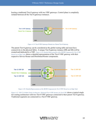 VMware NSX-T Reference Design Guide
68
hosting a traditional Tier-0 gateway with two VRF gateways. Control plane is completely
isolated between all the Tier-0 gateways instances.
Figure 4-19: Tier-0 VRF Gateways Hosted on a Parent Tier-0 Gateway
The parent Tier-0 gateway can be considered as the global routing table and must have
connectivity to the physical fabric. A unique Tier-0 gateway instance (DR and SR) will be
created and dedicated to a VRF. Figure 4-20: Detailed Representation of the SR/DR Component for Tier-0 VRF
Hosted on an Edge Node shows a detailed representation of the Tier-0 VRF gateway with their
respective Service Router and Distributed Router components.
Figure 4-20: Detailed Representation of the SR/DR Component for Tier-0 VRF Hosted on an Edge Node
Figure 4-21: NSX-T 3.0 Multi-Tenant Architecture. Dedicated Tier-0 VRF Instance for Each VRF shows a typical single
tier routing architecture with two Tier-0 VRF gateways connected to their parent Tier-0 gateway.
Traditional segments are connected to a Tier-0 VRF gateway.
 