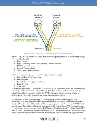 VMware NSX-T Reference Design Guide
70
Figure 4-22: BGP Peering Tier-0 VRF Gateways and VRF on the Networking Fabric
When a Tier-0 VRF is attached to parent Tier-0, multiple parameters will be inherited by design
and cannot be changed:
• Edge Cluster
• High Availability mode (Active/Active – Active/Standby)
• BGP Local AS Number
• Internal Transit Subnet
• Tier-0, Tier-1 Transit Subnet.
All other configuration parameters can be independently managed:
• External Interface IP addresses
• BGP neighbor
• Prefix list, route-map, Redistribution
• Firewall rules
• NAT rules
As mentioned previously, The Tier-0 VRF is hosted on the Parent Tier-0 and will follow the high
availability mode and state of its Parent Tier-0. Both Active/Active or Active/Standby high
availability mode are supported on the Tier-0 VRF gateways. It is not possible to have an
Active/Active Tier-0 VRF hosted on an Active/Standby Parent Tier-0.
In a traditional Active/Standby design, a Tier-0 gateway failover can be triggered if all
northbound BGP peers are unreachable. Similar to the high availability construct between the
Tier-0 VRF and the Parent Tier-0, the BGP peering design must match between the VRF Tier-0
and the Parent Tier-0. Inter-SR routing is not supported in Active/Active VRF topologies. Figure
4-23: Supported BGP Peering Design represents a BGP instance from both parent Tier-0 and Tier-0 VRF
point of view. This topology is supported as each Tier-0 SR (on the parent and on the VRF itself)
have a redundant path towards the network infrastructure. Both the Parent Tier-0 gateway and
 