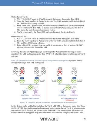 VMware NSX-T Reference Design Guide
73
On the Parent Tier-0:
1. VM “172.16.10.0” sends its IP traffic towards the internet through the Tier-0 DR.
2. Since the Tier-0 topology is Active/Active, the Tier-0 DR sends the traffic to both Tier-0
SR1 and Tier-0 SR2 using a 2 tuple.
3. From a Tier-0 SR1 point of view, the traffic that needs to be routed towards the internet
will be sent towards Tier-0 SR2 as there is an inter-SR BGP adjacency and that Tier-0
SR2 learns the route from another internet switch.
4. Traffic is received by the Tier-0 SR2 and routed towards the physical fabric.
On the Tier-0 VRF:
1. VM “172.16.10.0” sends its IP traffic towards the internet through the Tier-0 DR.
2. Since the Tier-0 topology is Active/Active, the Tier-0 DR sends the traffic to both Tier-0
SR1 and Tier-0 SR2 using a 2 tuple.
3. From a Tier-0 SR1 point of view, the traffic is blackholed as there is no inter-SR BGP
adjacency between the Tier-0 SRs VRF.
Following the same BGP peering design and principle for Active/Standby topologies is also
mandatory for VRF architectures as the Tier-0 VRF will inherit the behavior of the parent Tier-0
gateway.
Figure 4-26: Unsupported Design BGP Architecture Different Peering with the Networking Fabric represents another
unsupported design with VRF architecture.
Figure 4-26: Unsupported Design BGP Architecture Different Peering with the Networking Fabric
In this design, traffic will be blackholed on the Tier-0 VRF SR1 as the internet router fails. Since
the Tier-0 VRF share its high availability running mode with the Parent Tier-0, it is important to
note that the Tier-0 SR1 will not failover to the Tier-0 SR2. The reason behind this behavior is
because a failover is triggered only if all northbound BGP sessions change to the “down” state.
 