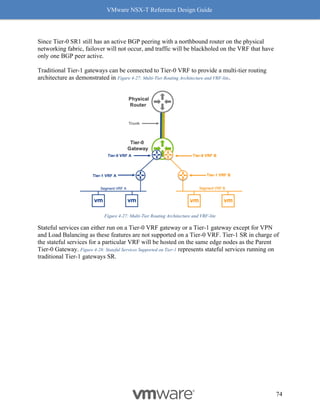 VMware NSX-T Reference Design Guide
74
Since Tier-0 SR1 still has an active BGP peering with a northbound router on the physical
networking fabric, failover will not occur, and traffic will be blackholed on the VRF that have
only one BGP peer active.
Traditional Tier-1 gateways can be connected to Tier-0 VRF to provide a multi-tier routing
architecture as demonstrated in Figure 4-27: Multi-Tier Routing Architecture and VRF-lite.
Figure 4-27: Multi-Tier Routing Architecture and VRF-lite
Stateful services can either run on a Tier-0 VRF gateway or a Tier-1 gateway except for VPN
and Load Balancing as these features are not supported on a Tier-0 VRF. Tier-1 SR in charge of
the stateful services for a particular VRF will be hosted on the same edge nodes as the Parent
Tier-0 Gateway. Figure 4-28: Stateful Services Supported on Tier-1 represents stateful services running on
traditional Tier-1 gateways SR.
 