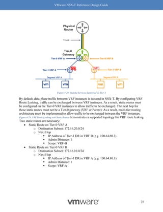 VMware NSX-T Reference Design Guide
75
Figure 4-28: Stateful Services Supported on Tier-1
By default, data-plane traffic between VRF instances is isolated in NSX-T. By configuring VRF
Route Leaking, traffic can be exchanged between VRF instances. As a result, static routes must
be configured on the Tier-0 VRF instances to allow traffic to be exchanged. The next hop for
these static routes must not be a Tier-0 gateway (VRF or Parent). As a result, multi-tier routing
architecture must be implemented to allow traffic to be exchanged between the VRF instances.
Figure 4-29: VRF Route Leaking with Static Routes demonstrates a supported topology for VRF route leaking
Two static routes are necessary:
• Static Route on Tier-0 VRF A
o Destination Subnet: 172.16.20.0/24
o Next Hop
▪ IP Address of Tier-1 DR in VRF B (e.g. 100.64.80.3)
▪ Admin Distance: 1
▪ Scope: VRF-B
• Static Route on Tier-0 VRF B
o Destination Subnet: 172.16.10.0/24
o Next Hop
▪ IP Address of Tier-1 DR in VRF A (e.g. 100.64.80.1)
▪ Admin Distance: 1
▪ Scope: VRF-A
 