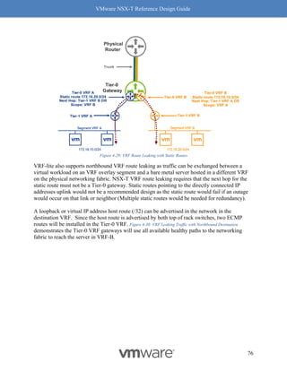 VMware NSX-T Reference Design Guide
76
Figure 4-29: VRF Route Leaking with Static Routes
VRF-lite also supports northbound VRF route leaking as traffic can be exchanged between a
virtual workload on an VRF overlay segment and a bare metal server hosted in a different VRF
on the physical networking fabric. NSX-T VRF route leaking requires that the next hop for the
static route must not be a Tier-0 gateway. Static routes pointing to the directly connected IP
addresses uplink would not be a recommended design as the static route would fail if an outage
would occur on that link or neighbor (Multiple static routes would be needed for redundancy).
A loopback or virtual IP address host route (/32) can be advertised in the network in the
destination VRF. Since the host route is advertised by both top of rack switches, two ECMP
routes will be installed in the Tier-0 VRF. Figure 4-30: VRF Leaking Traffic with Northbound Destination
demonstrates the Tier-0 VRF gateways will use all available healthy paths to the networking
fabric to reach the server in VRF-B.
 