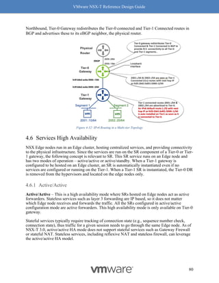 VMware NSX-T Reference Design Guide
80
Northbound, Tier-0 Gateway redistributes the Tier-0 connected and Tier-1 Connected routes in
BGP and advertises these to its eBGP neighbor, the physical router.
Figure 4-32: IPv6 Routing in a Multi-tier Topology
Services High Availability
NSX Edge nodes run in an Edge cluster, hosting centralized services, and providing connectivity
to the physical infrastructure. Since the services are run on the SR component of a Tier-0 or Tier-
1 gateway, the following concept is relevant to SR. This SR service runs on an Edge node and
has two modes of operation – active/active or active/standby. When a Tier-1 gateway is
configured to be hosted on an Edge cluster, an SR is automatically instantiated even if no
services are configured or running on the Tier-1. When a Tier-1 SR is instantiated, the Tier-0 DR
is removed from the hypervisors and located on the edge nodes only.
Active/Active
Active/Active – This is a high availability mode where SRs hosted on Edge nodes act as active
forwarders. Stateless services such as layer 3 forwarding are IP based, so it does not matter
which Edge node receives and forwards the traffic. All the SRs configured in active/active
configuration mode are active forwarders. This high availability mode is only available on Tier-0
gateway.
Stateful services typically require tracking of connection state (e.g., sequence number check,
connection state), thus traffic for a given session needs to go through the same Edge node. As of
NSX-T 3.0, active/active HA mode does not support stateful services such as Gateway Firewall
or stateful NAT. Stateless services, including reflexive NAT and stateless firewall, can leverage
the active/active HA model.
 