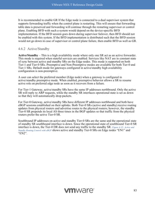 VMware NSX-T Reference Design Guide
83
It is recommended to enable GR If the Edge node is connected to a dual supervisor system that
supports forwarding traffic when the control plane is restarting. This will ensure that forwarding
table data is preserved and forwarding will continue through the restarting supervisor or control
plane. Enabling BFD with such a system would depend on the device-specific BFD
implementation. If the BFD session goes down during supervisor failover, then BFD should not
be enabled with this system. If the BFD implementation is distributed such that the BFD session
would not go down in case of supervisor or control plane failure, then enable BFD as well as GR.
Active/Standby
Active/Standby – This is a high availability mode where only one SR act as an active forwarder.
This mode is required when stateful services are enabled. Services like NAT are in constant state
of sync between active and standby SRs on the Edge nodes. This mode is supported on both
Tier-1 and Tier-0 SRs. Preemptive and Non-Preemptive modes are available for both Tier-0 and
Tier-1 SRs. Default mode for gateways configured in active/standby high availability
configuration is non-preemptive.
A user can select the preferred member (Edge node) when a gateway is configured in
active/standby preemptive mode. When enabled, preemptive behavior allows a SR to resume
active role on preferred edge node as soon as it recovers from a failure.
For Tier-1 Gateway, active/standby SRs have the same IP addresses northbound. Only the active
SR will reply to ARP requests, while the standby SR interfaces operational state is set as down
so that they will automatically drop packets.
For Tier-0 Gateway, active/standby SRs have different IP addresses northbound and both have
eBGP sessions established on their uplinks. Both Tier-0 SRs (active and standby) receive routing
updates from physical routers and advertise routes to the physical routers; however, the standby
Tier-0 SR prepends its local AS three times in the BGP updates so that traffic from the physical
routers prefer the active Tier-0 SR.
Southbound IP addresses on active and standby Tier-0 SRs are the same and the operational state
of standby SR southbound interface is down. Since the operational state of southbound Tier-0 SR
interface is down, the Tier-0 DR does not send any traffic to the standby SR. Figure 4-35: Active and
Standby Routing Control with eBGP shows active and standby Tier-0 SRs on Edge nodes “EN1” and
“EN2”.
 