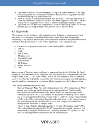 VMware NSX-T Reference Design Guide
85
● Edge nodes in an Edge cluster exchange BFD keep lives on two interfaces of the Edge
node, management and overlay tunnel interfaces. Failover will be triggered when a SR
fails to receive keep lives on both interfaces.
● All BGP sessions or northbound routing on the SR is down. This is only applicable on
Tier-0 SR. When static routes are used on a Bare Metal Edge node with NSX-T 3.0, the
failover will be triggered when the status of all PNIC carrying the uplinks is down.
● Edge nodes also run BFD with compute hosts. When all the overlay tunnels are down to
remote Edges and compute hypervisors, an SR would be declared down.
Edge Node
Edge nodes are service appliances with pools of capacity, dedicated to running network and
security services that cannot be distributed to the hypervisors. Edge node also provides
connectivity to the physical infrastructure. Previous sections mentioned that centralized services
will run on the SR component of Tier-0 or Tier-1 gateways. These features include:
• Connectivity to physical infrastructure (static routing / BGP / MP-BGP)
• VRF-lite
• NAT
• DHCP server
• Metadata proxy
• Gateway Firewall
• Load Balancer
• L2 Bridging
• Service Interface
• VPN
As soon as one of these services is configured or an external interface is defined on the Tier-0
gateway, a SR is instantiated on the Edge node. The Edge node is also a transport node just like
compute nodes in NSX-T, and like a compute node it can connect to more than one transport
zones. A specific Edge node can be connected to only one overlay transport zone and depending
upon the topology, is connected to one or more VLAN transport zones for N-S connectivity.
There are two transport zones on the Edge:
• Overlay Transport Zone: Any traffic that originates from a VM participating in NSX-T
domain may require reachability to external devices or networks. This is typically
described as external North-South traffic. Traffic from VMs may also require some
centralized service like NAT, load balancer etc. To provide reachability for N-S traffic
and to consume centralized services, overlay traffic is sent from compute transport nodes
to Edge nodes. Edge node needs to be configured with a single overlay transport zone so
that it can decapsulate the overlay traffic received from compute nodes as well as
encapsulate the traffic sent to compute nodes.
• VLAN Transport Zone: Edge nodes connect to physical infrastructure using VLANs.
Edge node needs to be configured for VLAN transport zone to provide external or N-S
connectivity to the physical infrastructure. Depending upon the N-S topology, an edge
node can be configured with one or more VLAN transport zones.
 