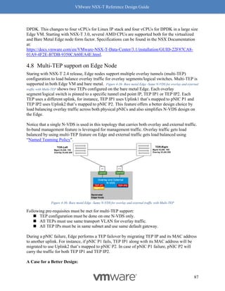 VMware NSX-T Reference Design Guide
87
DPDK. This changes to four vCPUs for Linux IP stack and four vCPUs for DPDK in a large size
Edge VM. Starting with NSX-T 3.0, several AMD CPUs are supported both for the virtualized
and Bare Metal Edge node form factor. Specifications can be found in the NSX Documentation
at:
https://docs.vmware.com/en/VMware-NSX-T-Data-Center/3.1/installation/GUID-22F87CA8-
01A9-4F2E-B7DB-9350CA60EA4E.html.
Multi-TEP support on Edge Node
Staring with NSX-T 2.4 release, Edge nodes support multiple overlay tunnels (multi-TEP)
configuration to load balance overlay traffic for overlay segments/logical switches. Multi-TEP is
supported in both Edge VM and bare metal. Figure 4-36: Bare metal Edge -Same N-VDS for overlay and external
traffic with Multi-TEP shows two TEPs configured on the bare metal Edge. Each overlay
segment/logical switch is pinned to a specific tunnel end point IP, TEP IP1 or TEP IP2. Each
TEP uses a different uplink, for instance, TEP IP1 uses Uplink1 that’s mapped to pNIC P1 and
TEP IP2 uses Uplink2 that’s mapped to pNIC P2. This feature offers a better design choice by
load balancing overlay traffic across both physical pNICs and also simplifies N-VDS design on
the Edge.
Notice that a single N-VDS is used in this topology that carries both overlay and external traffic.
In-band management feature is leveraged for management traffic. Overlay traffic gets load
balanced by using multi-TEP feature on Edge and external traffic gets load balanced using
“Named Teaming Policy".
Figure 4-36: Bare metal Edge -Same N-VDS for overlay and external traffic with Multi-TEP
Following pre-requisites must be met for multi-TEP support:
◼ TEP configuration must be done on one N-VDS only.
◼ All TEPs must use same transport VLAN for overlay traffic.
◼ All TEP IPs must be in same subnet and use same default gateway.
During a pNIC failure, Edge performs a TEP failover by migrating TEP IP and its MAC address
to another uplink. For instance, if pNIC P1 fails, TEP IP1 along with its MAC address will be
migrated to use Uplink2 that’s mapped to pNIC P2. In case of pNIC P1 failure, pNIC P2 will
carry the traffic for both TEP IP1 and TEP IP2.
A Case for a Better Design:
 