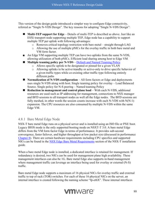 VMware NSX-T Reference Design Guide
88
This version of the design guide introduced a simpler way to configure Edge connectivity,
referred as “Single N-VDS Design”. The key reasons for adopting “Single N-VDS Design”:
◼ Multi-TEP support for Edge – Details of multi-TEP is described as above. Just like an
ESXi transport node supporting multiple TEP, Edge node has a capability to support
multiple TEP per uplink with following advantages:
o Removes critical topology restriction with bare metal – straight through LAG
o Allowing the use of multiple pNICs for the overlay traffic in both bare metal and
VM form factor.
■ An Edge VM supporting multiple TEP can have two uplinks from the same N-VDS,
allowing utilization of both pNICs. Efficient load sharing among host to Edge VM.
◼ Multiple teaming policy per N-VDS – Default and Named Teaming Policy
o Allows specific uplink to be designated or pinned for a given VLAN
o Allowing uplinks to be active/standby or active-only to drive specific behavior of
a given traffic types while co-existing other traffic type following entirely
different paths
◼ Normalization of N-VDS configuration – All form factors or Edge and deployments
uses single N-VDS along with host. Single teaming policy for overlay – Load Balanced
Source. Single policy for N-S peering – Named teaming Policy
◼ Reduction in management and control plane load – With each N-VDS, additional
resources are used such as IP addressing for management, connections to NSX manager
and BFD sessions to all transport nodes as well all the Edge nodes. The BFD sessions are
fully meshed, in other words the session counts increase with each N-VDS with N(N-1)
expansion. The CPU resources are also consumed by multiple N-VDS within the same
Edge VM.
Bare Metal Edge Node
NSX-T bare metal Edge runs on a physical server and is installed using an ISO file or PXE boot.
Legacy BIOS mode is the only supported booting mode on NSXT-T 3.0. A bare metal Edge
differs from the VM form factor Edge in terms of performance. It provides sub-second
convergence, faster failover, and higher throughput at low packet size (discussed in performance
Chapter 8). There are certain hardware requirements including CPU specifics and supported
NICs can be found in the NSX Edge Bare Metal Requirements section of the NSX-T installation
guide.
When a bare metal Edge node is installed, a dedicated interface is retained for management. If
redundancy is desired, two NICs can be used for management plane high availability. These
management interfaces can also be 1G. Bare metal Edge also supports in-band management
where management traffic can leverage an interface being used for overlay or external (N-S)
traffic.
Bare metal Edge node supports a maximum of 16 physical NICs for overlay traffic and external
traffic to top of rack (TOR) switches. For each of these 16 physical NICs on the server, an
internal interface is created following the naming scheme “fp-ethX”. These internal interfaces
 