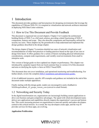 VMware NSX-T Reference Design Guide
8
1 Introduction
This document provides guidance and best practices for designing environments that leverage the
capabilities of VMware NSX-T®. It is targeted at virtualization and network architects interested
in deploying NSX Data Center solutions.
How to Use This Document and Provide Feedback
This document is organized into several chapters. Chapter 2 to 6 explain the architectural
building blocks of NSX-T as a full stack solution, providing a detail functioning of NSX-T
components, features and scope. They also describe components and functionality utilized for
security use cases. These chapters lay the groundwork to help understand and implement the
design guidance described in the design chapter.
The design chapter (Chapter 7) examines detailed use cases of network virtualization and
recommendations of either best practices or leading practices based on the type of use case or
design form factor. It offers guidance for a variety of factors including physical infrastructure
considerations, compute node requirements, and variably sized environments from small to
enterprise scale.
This version of design guide we have updated our chapter on performance. This chapter was
introduced by a popular request from our loyal customer base in version 2.0 of this document
and aims at clarifying the myths vs facts on NSX-T based SDN.
This document does not cover installation, and operational monitoring and troubleshooting. For
further details, review the complete NSX-T installation and administration guides.
A list of additional resources, specific API examples and guidance are included at the end of this
document under multiple appendixes.
Finally starting with this design guide, readers are encouraged to send a feedback to
NSXDesignFeedback_AT_groups_vmware_com (convert to email format).
Networking and Security Today
In the digital transformation era, organizations are increasingly building custom applications to
drive core business and gain competitive advantages. The speed with which development teams
deliver new applications and capabilities directly impacts the organization’s success and bottom
line. This exerts increasing pressure on organizations to innovate quickly and makes developers
central to this critical mission. As a result, the way developers create apps, and the way IT
provides services for those apps, are evolving.
Application Proliferation
 