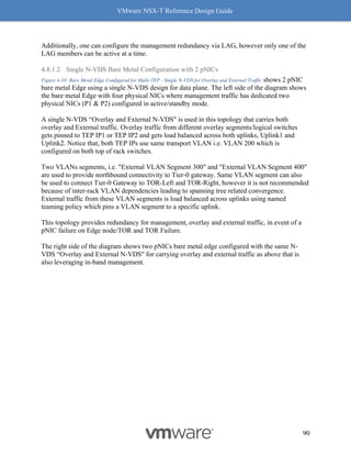 VMware NSX-T Reference Design Guide
90
Additionally, one can configure the management redundancy via LAG, however only one of the
LAG members can be active at a time.
4.8.1.2 Single N-VDS Bare Metal Configuration with 2 pNICs
Figure 4-38: Bare Metal Edge Configured for Multi-TEP - Single N-VDS for Overlay and External Traffic shows 2 pNIC
bare metal Edge using a single N-VDS design for data plane. The left side of the diagram shows
the bare metal Edge with four physical NICs where management traffic has dedicated two
physical NICs (P1 & P2) configured in active/standby mode.
A single N-VDS “Overlay and External N-VDS" is used in this topology that carries both
overlay and External traffic. Overlay traffic from different overlay segments/logical switches
gets pinned to TEP IP1 or TEP IP2 and gets load balanced across both uplinks, Uplink1 and
Uplink2. Notice that, both TEP IPs use same transport VLAN i.e. VLAN 200 which is
configured on both top of rack switches.
Two VLANs segments, i.e. "External VLAN Segment 300" and "External VLAN Segment 400"
are used to provide northbound connectivity to Tier-0 gateway. Same VLAN segment can also
be used to connect Tier-0 Gateway to TOR-Left and TOR-Right, however it is not recommended
because of inter-rack VLAN dependencies leading to spanning tree related convergence.
External traffic from these VLAN segments is load balanced across uplinks using named
teaming policy which pins a VLAN segment to a specific uplink.
This topology provides redundancy for management, overlay and external traffic, in event of a
pNIC failure on Edge node/TOR and TOR Failure.
The right side of the diagram shows two pNICs bare metal edge configured with the same N-
VDS “Overlay and External N-VDS" for carrying overlay and external traffic as above that is
also leveraging in-band management.
 