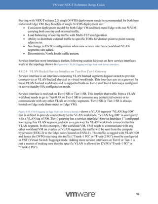 VMware NSX-T Reference Design Guide
98
Starting with NSX-T release 2.5, single N-VDS deployment mode is recommended for both bare
metal and Edge VM. Key benefits of single N-VDS deployment are:
• Consistent deployment model for both Edge VM and bare metal Edge with one N-VDS
carrying both overlay and external traffic.
• Load balancing of overlay traffic with Multi-TEP configuration.
• Ability to distribute external traffic to specific TORs for distinct point to point routing
adjacencies.
• No change in DVPG configuration when new service interfaces (workload VLAN
segments) are added.
• Deterministic North South traffic pattern.
Service interface were introduced earlier, following section focusses on how service interfaces
work in the topology shown in Figure 4-45: VLAN Tagging on Edge Node with Service Interface.
4.8.2.4 VLAN Backed Service Interface on Tier-0 or Tier-1 Gateway
Service interface is an interface connecting VLAN backed segments/logical switch to provide
connectivity to VLAN backed physical or virtual workloads. This interface acts as a gateway for
these VLAN backed workloads and is supported both on Tier-0 and Tier-1 Gateways configured
in active/standby HA configuration mode.
Service interface is realized on Tier-0 SR or Tier-1 SR. This implies that traffic from a VLAN
workload needs to go to Tier-0 SR or Tier-1 SR to consume any centralized service or to
communicate with any other VLAN or overlay segments. Tier-0 SR or Tier-1 SR is always
hosted on Edge node (bare metal or Edge VM).
Figure 4-45: VLAN Tagging on Edge Node with Service Interface shows a VLAN segment “VLAN Seg-500”
that is defined to provide connectivity to the VLAN workloads. “VLAN Seg-500” is configured
with a VLAN tag of 500. Tier-0 gateway has a service interface “Service Interface-1” configured
leveraging this VLAN segment and acts as a gateway for VLAN workloads connected to this
VLAN segment. In this example, if the workload VM, VM1 needs to communicate with any
other workload VM on overlay or VLAN segment, the traffic will be sent from the compute
hypervisor (ESXi-2) to the Edge node (hosted on ESXi-1). This traffic is tagged with VLAN 500
and hence the DVPG receiving this traffic (“Trunk-1 PG” or “Trunk-2 PG”) must be configured
in VST (Virtual Switch Tagging) mode. Adding more service interfaces on Tier-0 or Tier-1 is
just a matter of making sure that the specific VLAN is allowed on DVPG (“Trunk-1 PG” or
“Trunk-2 PG”).
 