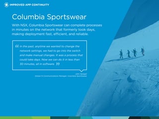 Columbia Sportswear
With NSX, Columbia Sportswear can complete processes
in minutes on the network that formerly took days,
making deployment fast, efficient, and reliable.
In the past, anytime we wanted to change the
network settings, we had to go into the switch
and make manual changes. It was a process that
could take days. Now we can do it in less than
30 minutes, all in software.
John Spiegel
Global IS Communications Manager, Columbia Sportswear
IMPROVED APP CONTINUITY
 
