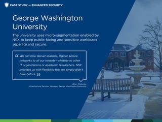 We can now deliver scalable, logical, secure
networks to all our tenants—whether to other
IT organizations or academic researchers. NSX
provides us with flexibility that we simply didn’t
have before.
Brian Mislavsky
Infrastructure Services Manager, George Washington University
George Washington
University
The university uses micro-segmentation enabled by
NSX to keep public-facing and sensitive workloads
separate and secure.
CASE STUDY — ENHANCED SECURITY
 