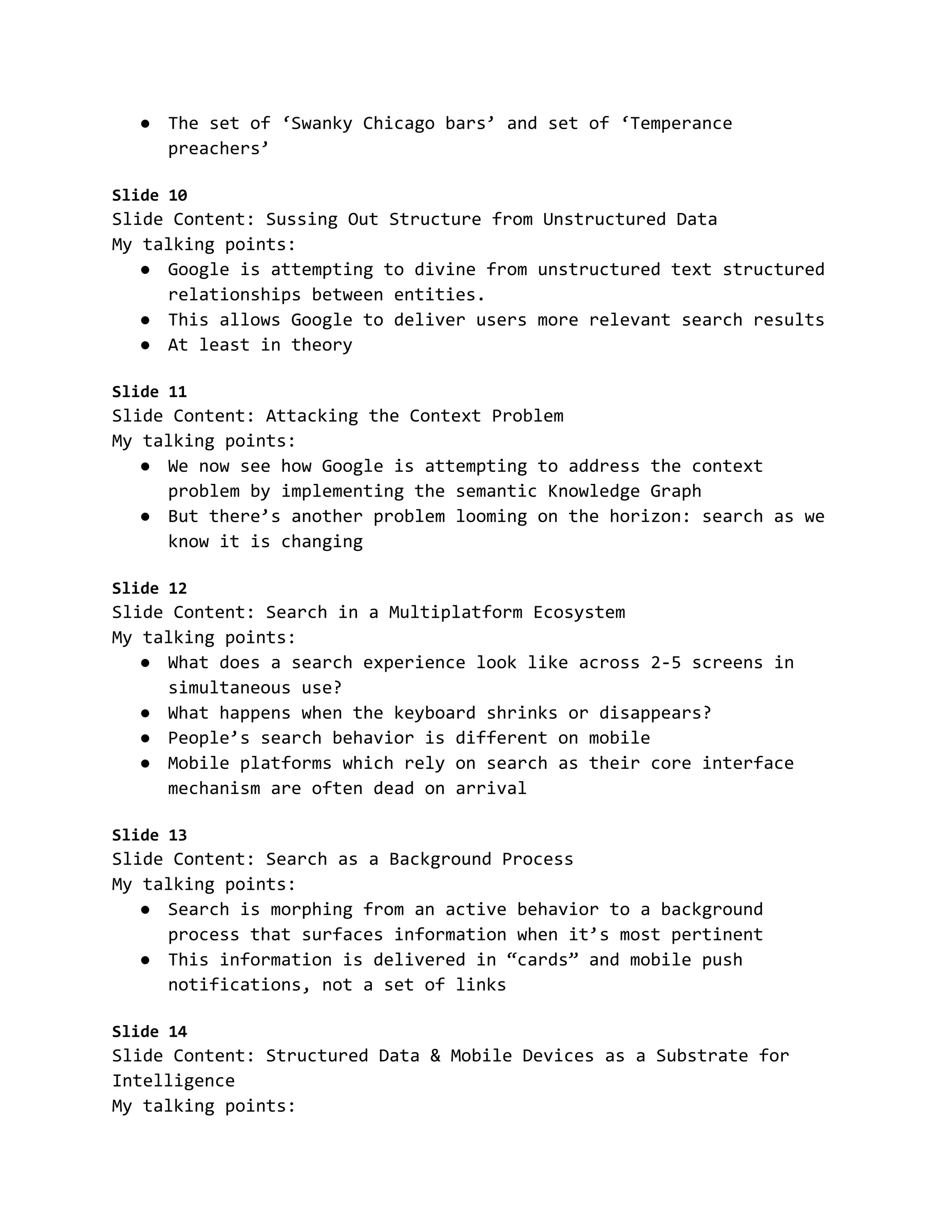 ● The set of ‘Swanky Chicago bars’ and set of ‘Temperance
preachers’
Slide 10
Slide Content: Sussing Out Structure from Unstructured Data
My talking points:
● Google is attempting to divine from unstructured text structured
relationships between entities.
● This allows Google to deliver users more relevant search results
● At least in theory
Slide 11
Slide Content: Attacking the Context Problem
My talking points:
● We now see how Google is attempting to address the context
problem by implementing the semantic Knowledge Graph
● But there’s another problem looming on the horizon: search as we
know it is changing
Slide 12
Slide Content: Search in a Multiplatform Ecosystem
My talking points:
● What does a search experience look like across 2-5 screens in
simultaneous use?
● What happens when the keyboard shrinks or disappears?
● People’s search behavior is different on mobile
● Mobile platforms which rely on search as their core interface
mechanism are often dead on arrival
Slide 13
Slide Content: Search as a Background Process
My talking points:
● Search is morphing from an active behavior to a background
process that surfaces information when it’s most pertinent
● This information is delivered in “cards” and mobile push
notifications, not a set of links
Slide 14
Slide Content: Structured Data & Mobile Devices as a Substrate for
Intelligence
My talking points:
 