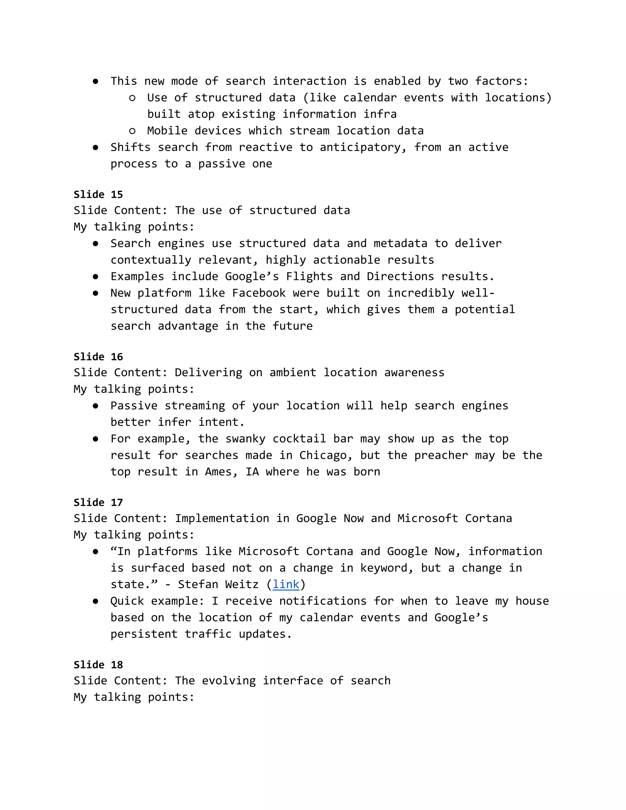 ● This new mode of search interaction is enabled by two factors:
○ Use of structured data (like calendar events with locations)
built atop existing information infra
○ Mobile devices which stream location data
● Shifts search from reactive to anticipatory, from an active
process to a passive one
Slide 15
Slide Content: The use of structured data
My talking points:
● Search engines use structured data and metadata to deliver
contextually relevant, highly actionable results
● Examples include Google’s Flights and Directions results.
● New platform like Facebook were built on incredibly well-
structured data from the start, which gives them a potential
search advantage in the future
Slide 16
Slide Content: Delivering on ambient location awareness
My talking points:
● Passive streaming of your location will help search engines
better infer intent.
● For example, the swanky cocktail bar may show up as the top
result for searches made in Chicago, but the preacher may be the
top result in Ames, IA where he was born
Slide 17
Slide Content: Implementation in Google Now and Microsoft Cortana
My talking points:
● “In platforms like Microsoft Cortana and Google Now, information
is surfaced based not on a change in keyword, but a change in
state.” - Stefan Weitz (link)
● Quick example: I receive notifications for when to leave my house
based on the location of my calendar events and Google’s
persistent traffic updates.
Slide 18
Slide Content: The evolving interface of search
My talking points:
 