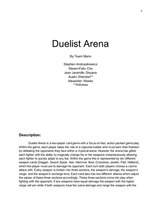1
Duelist Arena
By Team Mario
Stephen Andruszkiewicz
Steven-Felix Cho
Jean Jaramillo Orquera
Austin Sheridan**
Alexander Weeks
**Withdrew
Description:
Duelist Arena is a two-player card game with a focus on fast, action packed game play.
Within the game, each player takes the role of a captured soldier who must earn their freedom
by defeating the opponents they face within a mystical arena. However the arena has gifted
each fighter with the ability to magically change his or her weapons instantaneously allowing
each fighter to quickly adapt to any foe. Within the game this is represented by ten different
weapon cards (Dagger, Sword, Spear, Axe, Hammer, Bow, Crossbow, Javelin, Flail, Halberd),
which the player must use to damage his opponent. Each turn both players choose a card to
attack with. Every weapon is broken into three sections, the weapon’s damage, the weapon’s
range, and the weapon’s recharge time. Each card also has two different attacks which adjust
the values of these three sections accordingly. These three sections come into play when
fighting with the opponent, if two weapons have equal damage the weapon with the higher
range will win while if both weapons have the same damage and range the weapon with the
 