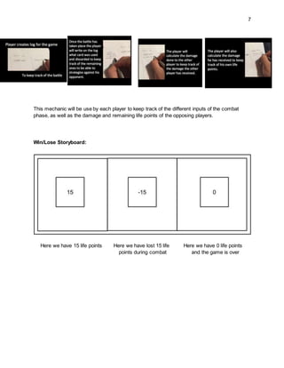 7
This mechanic will be use by each player to keep track of the different inputs of the combat
phase, as well as the damage and remaining life points of the opposing players.
Win/Lose Storyboard:
Here we have 15 life points Here we have lost 15 life Here we have 0 life points
points during combat and the game is over
 