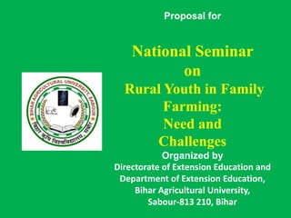 Proposal for
National Seminar
on
Rural Youth in Family
Farming:
Need and
Challenges
Organized by
Directorate of Extension Education and
Department of Extension Education,
Bihar Agricultural University,
Sabour-813 210, Bihar
 