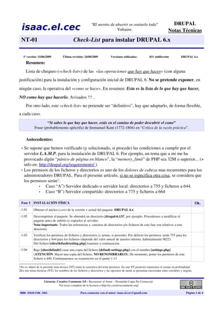 DRUPAL
  isaac.el.cec                                              “El secreto de aburrir es contarlo todo”
                                                                            Voltaire.                                       Notas Técnicas
 NT­01                                       Check­List para instalar DRUPAL 6.x

     1ª versión: 15/06/2009         Última revisión: 24/08/2009             Versiones utilizadas:           SO: indiferente           DRUPAL 6.x

       Resumen:
       Lista de chequeo («check­list») de las  «las operaciones que hay que hacer» (con alguna 
justificación) para la instalación y configuración inicial de DRUPAL 6. No se pretende exponer, en 
ningún caso, la operativa del «como se hace». En resumen: Esta es la lista de lo que hay que hacer,  
NO como hay que hacerlo. Avisados !!! .
       Por otro lado, este «check­list» no pretende ser “definitivo”, hay que adaptarlo, de forma flexible, 
a cada caso.
                     “Si sabes lo que hay que hacer, estás en el camino de poder descubrir el como”
             Frase (probablemente apócrifa) de Immanuel Kant (1772­1804) en “Crítica de la razón práctica”.


       Antecedentes: 
 •   Se supone que hemos verificado (y solucionado, si procede) las condiciones a cumplir por el 
     servidor L.A.M.P. para la instalación de DRUPAL 6. Por ejemplo, un tema que a mi me ha 
     provocado algún “pánico de página en blanco”, la “memory_limit” de PHP sea 32M o superior... (+ 
     info en: http://drupal.org/requirements  ).
                                            /
 •   Los permisos de los ficheros y directorios es uno de los dolores de cabeza mas recurrentes para los 
     administradores DRUPAL. Para el presente artículo, si no se especifica otra cosa, se considera que 
     los permisos serán1:
              •   Caso “A”) Servidor dedicado o servidor local: directorios a 755 y ficheros a 644.
              •   Caso “B”) Servidor compartido: directorios a 775 y ficheros a 664     

 Fase 1 INSTALACIÓN FÍSICA                                                                                                                         Ok.
­1.01        Obtener el núcleo (core) de la versión + actual del paquete  DRUPAL 6.x
­1.02        Descomprimir el paquete. Se obtendrá un directorio [drupal­6.13]2, por ejemplo. Procedemos a modificar el 
             paquete antes de subirlo (o copiarlo) al servidor.
             Nota importante: Todos las referencias a  caminos de directorios y/o ficheros de esta fase son relativos a este 
             directorio.
­1.03        Verificar los permisos de ficheros y directorios (y actuar, si procede). Por defecto los permisos serán 755 para los 
             directorios y 644 para los ficheros (depende del valor umask de nuestro entorno, habitualmente 0022).
             Del fichero [sites/default/setting.php] tratamos a continuación.
­1.04        Bajo [sites/default/] crear una copia del fichero [default­settings.php] con el nombre [settings.php]. 
             (ATENCIÓN: Hacer una copia del fichero, NO RENOMBRARLO). De momento, poner los permisos de este 
             fichero a 440. Continuaremos su tratamiento en el punto 1.13

1No es objeto de la presente nota técnica (NT) tratar la casuística del tema permisos. En una NT posterior trataremos el asunto en profundidad.
2En mis notas técnicas (NT), los nombres de los ficheros y directorios y las opciones de menú se presentan encerradas entre corchetes y negrita.


                     Licencia: Creative Commons 3.0 – Reconocer al Autor – Permitida Copia No Comercial 
                                Ver texto completo de la licencia a http://es.creativecommons.org/

WWW.PROPIUM.ORG                                    Para contactar con el autor: isaac.el.cec@gmail.com                                    Página 1 de 4
 