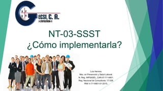 NT-03-SSST
¿Cómo implementarla?
Luis Herrera.
Msc. en Prevención y Salud Laboral.
N. Reg. INPSASEL; CAR-07-7114801.
Reg. Nacional de Consultores: 17.538.
RNII V-7114801-01-2015.
 