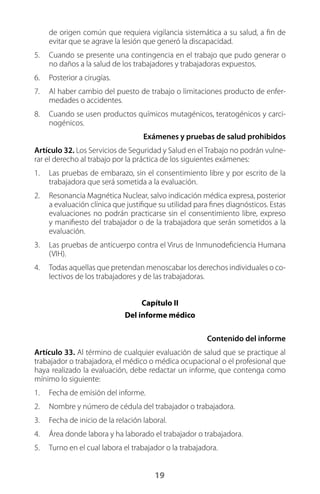 19
de origen común que requiera vigilancia sistemática a su salud, a fin de
evitar que se agrave la lesión que generó la discapacidad.
5.	 Cuando se presente una contingencia en el trabajo que pudo generar o
no daños a la salud de los trabajadores y trabajadoras expuestos.
6.	 Posterior a cirugías.
7.	 Al haber cambio del puesto de trabajo o limitaciones producto de enfer-
medades o accidentes.
8.	 Cuando se usen productos químicos mutagénicos, teratogénicos y carci-
nogénicos.
Exámenes y pruebas de salud prohibidos
Artículo 32. Los Servicios de Seguridad y Salud en el Trabajo no podrán vulne-
rar el derecho al trabajo por la práctica de los siguientes exámenes:
1.	 Las pruebas de embarazo, sin el consentimiento libre y por escrito de la
trabajadora que será sometida a la evaluación.
2.	 Resonancia Magnética Nuclear, salvo indicación médica expresa, posterior
a evaluación clínica que justifique su utilidad para fines diagnósticos. Estas
evaluaciones no podrán practicarse sin el consentimiento libre, expreso
y manifiesto del trabajador o de la trabajadora que serán sometidos a la
evaluación.
3.	 Las pruebas de anticuerpo contra el Virus de Inmunodeficiencia Humana
(VIH).
4.	 Todas aquellas que pretendan menoscabar los derechos individuales o co-
lectivos de los trabajadores y de las trabajadoras.
Capítulo II
Del informe médico
Contenido del informe
Artículo 33. Al término de cualquier evaluación de salud que se practique al
trabajador o trabajadora, el médico o médica ocupacional o el profesional que
haya realizado la evaluación, debe redactar un informe, que contenga como
mínimo lo siguiente:
1.	 Fecha de emisión del informe.
2.	 Nombre y número de cédula del trabajador o trabajadora.
3.	 Fecha de inicio de la relación laboral.
4.	 Área donde labora y ha laborado el trabajador o trabajadora.
5.	 Turno en el cual labora el trabajador o la trabajadora.
 