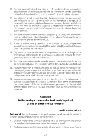 23
17.	 Declarar los accidentes de trabajo y las enfermedades de presunto origen
ocupacionales ante el Instituto Nacional de Prevención, Salud y Seguridad
Laborales, de conformidad con las normas técnicas dictadas a tal efecto.
18.	 Investigar los accidentes de trabajo y las enfermedades de presunto ori-
gen ocupacional, con la participación de los delegados y delegadas de
prevención, de conformidad con las normas técnicas dictadas a tal efecto,
a los solos fines de explicar lo sucedido y adoptar los correctivos necesa-
rios, sin que esta actuación interfiera con las competencias de las autori-
dades públicas.
19.	 Participar conjuntamente con los Delegados y las Delegadas de Preven-
ción, los trabajadores y las trabajadoras en la elaboración, desarrollo y eva-
luación de los planes de emergencias.
20.	 Hacer las evaluaciones y selección de los equipos de protección personal
y colectiva, conjuntamente con los Delegados o las Delegadas de Preven-
ción, trabajadores y trabajadoras.
21.	 Organizar los sistemas de atención de primeros auxilios, las brigadas de
emergencia, el transporte de lesionados y la atención médica de emer-
gencia y garantizar su funcionamiento.
22.	 Participar activamente en la asesoría técnica para resolver las demandas
de mejoras efectuadas en el seno del Comité de Seguridad y Salud Laboral.
23.	 Realizar inspección al medio ambiente de trabajo para detectar las condi-
ciones peligrosas, inseguras e insalubres, a los fines de proponer las me-
didas preventivas y correctivas que garanticen la salud y seguridad de los
trabajadores y trabajadoras, asociados y asociadas.
24.	 Implementar programas para la protección de grupos de trabajadores o
trabajadoras, asociados o asociadas vulnerables tales como embarazadas,
madres en periodo de lactancia, adolescentes, personas con discapacidad,
enfermedades crónicas y los que presentan Virus de Inmunodeficiencia
Humana.
Capítulo II
Del Personal que conforma los Servicios de Seguridad
y Salud en el Trabajo y sus funciones.
Medicina ocupacional
Artículo 35. Los profesionales o las profesionales en el área de la medicina
tendrán las siguientes funciones como mínimo:
1.	 Diseñar, implementar y evaluar los programas de promoción y prevención
de salud en el trabajo y atención de los daños a la salud.
2.	 Realizar exámenes médicos ocupacionales descritos en la presente Norma
 