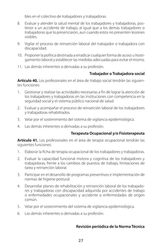 27
bles en el colectivo de trabajadores y trabajadoras.
8.	 Evaluar y atender la salud mental de los trabajadores y trabajadoras, pos-
terior a un accidente de trabajo, al igual que a los demás trabajadores o
trabajadoras que lo presenciaron, aun cuando estos no presenten lesiones
visibles.
9.	 Vigilar el proceso de reinserción laboral del trabajador o trabajadora con
discapacidad.
10.	 Proponer la política destinada a erradicar cualquier forma de acoso u hosti-
gamiento laboral y establecer las medidas adecuadas para evitar el mismo.
11.	 Las demás inherentes o derivadas a su profesión.
Trabajador o Trabajadora social
Artículo 40. Los profesionales en el área de trabajo social tendrán las siguien-
tes funciones:
1.	 Gestionar y realizar las actividades necesarias a fin de lograr la atención de
los trabajadores y trabajadoras en las instituciones con competencia en la
seguridad social y el sistema público nacional de salud.
2.	 Evaluar y acompañar el proceso de reinserción laboral de los trabajadores
y trabajadoras rehabilitados.
3.	 Velar por el sostenimiento del sistema de vigilancia epidemiológica.
4.	 Las demás inherentes o derivadas a su profesión.
Terapeuta Ocupacional y/o Fisioterapeuta
Artículo 41. Los profesionales en el área de terapia ocupacional tendrán las
siguientes funciones:
1.	 Elaborar la ficha de terapia ocupacional de los trabajadores y trabajadoras.
2.	 Evaluar la capacidad funcional motora y cognitiva de los trabajadores y
trabajadoras, frente a los cambios de puestos de trabajo, limitaciones de
tarea y reinserción laboral.
3.	 Participar en el desarrollo de programas preventivos e implementación de
normas de higiene postural.
4.	 Desarrollar planes de rehabilitación y reinserción laboral de los trabajado-
res y trabajadoras con discapacidad adquirida por accidentes de trabajo
o enfermedades ocupacionales y accidente o enfermedades de origen
común.
5.	 Velar por el sostenimiento del sistema de vigilancia epidemiológica.
6.	 Las demás inherentes o derivadas a su profesión.
Revisión periódica de la Norma Técnica
 
