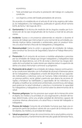 6
económica.
•	 Toda actividad que envuelva la prestación del trabajo en cualquiera
condición.
•	 Los órganos y entes del Estado prestadores de servicio.
De acuerdo a lo establecido en el articulo 45 de la ley orgánica del traba-
jo, los trabajadores y las trabajadoras, publicada en gaceta oficial número
6.076, de fecha 7 de mayo de 2012.
d)	 Goniometría: Es la técnica de medición de los ángulos creados por la in-
tersección de los ejes longitudinales de los huesos a nivel de las articula-
ciones.
e)	 Incidente: Suceso o circunstancia sobrevenida en relación o durante el
proceso de trabajo que interrumpe el curso normal de las actividades, pu-
diendo implicar daños materiales o ambientales, pero sin producir lesio-
nes a la salud mental o física de los trabajadores y trabajadoras.
f)	 Mancomunidad: Como la unión o agrupación de entidades de trabajo,
para constituir los Servicios de Seguridad y Salud en el Trabajo Mancomu-
nados.
g)	 Prevención: Es el conjunto de acciones o medidas adoptadas o previstas
por las entidades de trabajo que tengan trabajadores y trabajadoras bajo
relación de dependencia, con el fin de evitar o disminuir los riesgos deri-
vados de la actividad, las cuales tienen por objetivo reducir la aparición de
daños a la salud, interrumpir o aminorar su progresión.
h)	 Promoción de la salud: En las entidades de trabajo, mejorar continuamen-
te las condiciones laborales con la finalidad de alcanzar el bienestar pleno
de los trabajadores y trabajadoras a través del desarrollo de sus capacida-
des individuales y colectivas como ser humano. Debe entenderse como
un proceso político, social, global y particular que abarca las acciones di-
rigidas a fortalecer las habilidades y capacidades de los individuos y las
dirigidas a modificar las condiciones ambientales, económicas y de trabajo
para potenciar la salud individual y colectiva e incrementar la capacidad
los trabajadores y trabajadoras en el control sobre los determinantes de la
salud.
i)	 Procesos peligrosos: Son los procesos que surgen de la interacción entre
el objeto, los medios y la actividad, en una organización y división del tra-
bajo determinada, como una amplia variedad de elementos capaces de
ocasionar diversas alteraciones a la salud física o mental del trabajador o
trabajadora.
j)	 Proceso de trabajo: Conjunto de actividades humanas que, bajo una or-
ganización particular produce valores de uso a partir de la interacción en-
tre objetos, los medios y la actividad de trabajo.
k)	 Salud ocupacional: Campo de conocimientos de la salud pública orienta-
da a la promoción y mantenimiento del más alto grado de bienestar físico,
 
