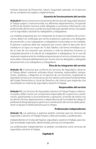 9
Instituto Nacional de Prevención, Salud y Seguridad Laborales, en el ejercicio
de sus competencias legales y reglamentarias.
Garantía de funcionamiento del servicio
Artículo 9. Para el correcto funcionamiento del Servicio de Seguridad Salud en
el Trabajo propio o mancomunado, los diferentes departamentos, incluyendo
la Oficina de Gestión Humana, están obligados a suministrar información a los
profesionales del servicio cuando sea requerido para atender temas vinculados
con la seguridad y salud de los trabajadores y trabajadoras.
Las medidas propuestas por sus integrantes en el ejercicio legítimo de sus fun-
ciones, deben ser notificadas por escrito al patrono o patrona, a los delegados
de prevención y a los trabajadores y trabajadoras involucrados en las medidas.
El patrono o patrona debe dar respuesta por escrito sobre la ejecución de la
medida en un lapso no mayor de 15 días hábiles o de forma inmediata cuan-
do se trate de una situación que amenace o viole los derechos humanos, la
integridad personal o la vida de los trabajadores o trabajadoras. En el caso de
respuesta negativa ante las medidas propuestas por el servicio, el patrono o pa-
trona debe motivarla debidamente por escrito ante los delegados y delegadas
de prevención y los trabajadores y trabajadoras.
Ética de los integrantes del servicio
Artículo 10. El personal que conforma los Servicios de Seguridad y Salud en
el Trabajo deben mantener actitudes éticas, honestas, responsables, transpa-
rentes, solidarias, y diligentes en el ejercicio de sus funciones, respetando la
dignidad humana y en consonancia con los valores y principios fundamentales
del Estado Democrático y Social de Derecho y de Justicia, que responda a las
necesidades en materia de seguridad y salud en el trabajo.
Responsables del servicio
Artículo 11. Los Servicios de Seguridad y Salud en el Trabajo Propios o Manco-
munados, deben contar con una persona responsable de su gerencia o coordi-
nación, garantizando su funcionamiento y operación, sirviendo de enlace con
las demás oficinas, departamentos o dependencias de la entidad de trabajo. El
profesional designado para la gerencia o coordinación del servicio debe perte-
necer al equipo multidisciplinario que lo integra.
Profesionales independientes
Artículo 12. Los patronos o patronas podrán contratar para los Servicios de
Seguridad y Salud en el Trabajo Propios o Mancomunados, a profesionales
independientes en el área de higiene, seguridad y salud en el trabajo, para rea-
lizar actividades especiales, determinadas, precisas y/o temporales.
Los profesionales independientes no podrán considerarse como servicios de
seguridad y salud en el trabajo.
Capítulo II
 