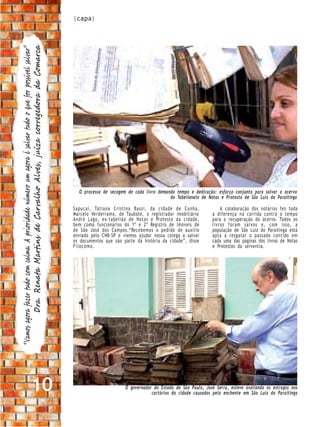 |capa|


           Dra. Renata Martins de Carvalho Alves, juíza corregedora da Comarca
“Vamos agora fazer tudo com calma. A prioridade número um agora é salvar tudo o que for possível salvar”




                                                                                                             O processo de secagem de cada livro demanda tempo e dedicação: esforço conjunto para salvar o acervo
                                                                                                                                                      do Tabelionato de Notas e Protesto de São Luiz do Paraitinga

                                                                                                           Sapucaí, Tatiana Cristina Bassi, da cidade de Cunha,                A colaboração dos notários fez toda
                                                                                                           Marcelo Verderramo, de Taubaté, o registrador imobiliário       a diferença na corrida contra o tempo
                                                                                                           André Lago, ex-tabelião de Notas e Protesto da cidade,          para a recuperação do acervo. Todos os
                                                                                                           bem como funcionários do 1º e 2º Registro de Imóveis de         livros foram salvos e, com isso, a
                                                                                                           de São José dos Campos.“Recebemos o pedido de auxílio           população de São Luiz do Paraitinga está
                                                                                                           enviado pelo CNB-SP e viemos ajudar nossa colega a salvar       apta a resgatar o passado contido em
                                                                                                           os documentos que são parte da história da cidade”, disse       cada uma das páginas dos livros de Notas
                                                                                                           Filocomo.                                                       e Protestos da serventia.




                                            10                                                                                    O governador do Estado de São Paulo, José Serra, esteve avaliando os estragos nos
                                                                                                                                              cartórios da cidade causados pela enchente em São Luiz do Paraitinga
 